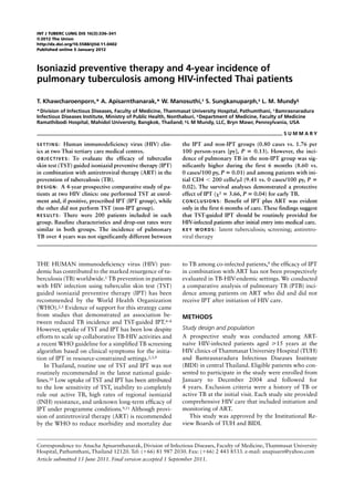 INT J TUBERC LUNG DIS 16(3):336–341
© 2012 The Union
http://dx.doi.org/10.5588/ijtld.11.0402
Published online 5 January 2012



Isoniazid preventive therapy and 4-year incidence of
pulmonary tuberculosis among HIV-infected Thai patients

T. Khawcharoenporn,* A. Apisarnthanarak,* W. Manosuthi,† S. Sungkanuparph,‡ L. M. Mundy§
* Division of Infectious Diseases, Faculty of Medicine, Thammasat University Hospital, Pathumthani, † Bamrasnaradura
Infectious Diseases Institute, Ministry of Public Health, Nonthaburi, ‡ Department of Medicine, Faculty of Medicine
Ramathibodi Hospital, Mahidol University, Bangkok, Thailand; § L M Mundy, LLC, Bryn Mawr, Pennsylvania, USA

                                                                                                            SUMMARY

SETTING:         Human immunodeficiency virus (HIV) clin-      the IPT and non-IPT groups (0.80 cases vs. 1.76 per
ics at two Thai tertiary care medical centres.                 100 person-years [py], P = 0.13). However, the inci-
O B J E C T I V E S : To evaluate the efficacy of tuberculin   dence of pulmonary TB in the non-IPT group was sig-
skin test (TST) guided isoniazid preventive therapy (IPT)      nificantly higher during the first 6 months (8.60 vs.
in combination with antiretroviral therapy (ART) in the        0 cases/100 py, P = 0.01) and among patients with ini-
prevention of tuberculosis (TB).                               tial CD4 < 200 cells/μl (9.41 vs. 0 cases/100 py, P =
D E S I G N : A 4-year prospective comparative study of pa-    0.02). The survival analyses demonstrated a protective
tients at two HIV clinics: one performed TST at enrol-         effect of IPT (χ2 = 3.66, P = 0.04) for early TB.
ment and, if positive, prescribed IPT (IPT group), while       C O N C L U S I O N S : Benefit of IPT plus ART was evident
the other did not perform TST (non-IPT group).                 only in the first 6 months of care. These findings suggest
R E S U LT S : There were 200 patients included in each        that TST-guided IPT should be routinely provided for
group. Baseline characteristics and drop-out rates were        HIV-infected patients after initial entry into medical care.
similar in both groups. The incidence of pulmonary             K E Y W O R D S : latent tuberculosis; screening; antiretro-
TB over 4 years was not significantly different between        viral therapy



THE HUMAN immunodeficiency virus (HIV) pan-                    to TB among co-infected patients,9 the efficacy of IPT
demic has contributed to the marked resurgence of tu-          in combination with ART has not been prospectively
berculosis (TB) worldwide.1 TB prevention in patients          evaluated in TB-HIV-endemic settings. We conducted
with HIV infection using tuberculin skin test (TST)            a comparative analysis of pulmonary TB (PTB) inci-
guided isoniazid preventive therapy (IPT) has been             dence among patients on ART who did and did not
recommended by the World Health Organization                   receive IPT after initiation of HIV care.
(WHO).2,3 Evidence of support for this strategy came
from studies that demonstrated an association be-              METHODS
tween reduced TB incidence and TST-guided IPT.4–8
However, uptake of TST and IPT has been low despite            Study design and population
efforts to scale up collaborative TB-HIV activities and        A prospective study was conducted among ART-
a recent WHO guideline for a simplified TB screening           naïve HIV-infected patients aged ⩾15 years at the
algorithm based on clinical symptoms for the initia-           HIV clinics of Thammasat University Hospital (TUH)
tion of IPT in resource-constrained settings.2,3,9             and Bamrasnaradura Infectious Diseases Institute
   In Thailand, routine use of TST and IPT was not             (BIDI) in central Thailand. Eligible patients who con-
routinely recommended in the latest national guide-            sented to participate in the study were enrolled from
lines.10 Low uptake of TST and IPT has been attributed         January to December 2004 and followed for
to the low sensitivity of TST, inability to completely         4 years. Exclusion criteria were a history of TB or
rule out active TB, high rates of regional isoniazid           active TB at the initial visit. Each study site provided
(INH) resistance, and unknown long-term efficacy of            comprehensive HIV care that included initiation and
IPT under programme conditions.9,11 Although provi-            monitoring of ART.
sion of antiretroviral therapy (ART) is recommended               This study was approved by the Institutional Re-
by the WHO to reduce morbidity and mortality due               view Boards of TUH and BIDI.


Correspondence to: Anucha Apisarnthanarak, Division of Infectious Diseases, Faculty of Medicine, Thammasat University
Hospital, Pathumthani, Thailand 12120. Tel: (+66) 81 987 2030. Fax: (+66) 2 443 8533. e-mail: anapisarn@yahoo.com
Article submitted 13 June 2011. Final version accepted 1 September 2011.
 