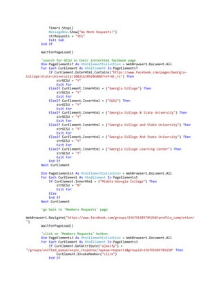 Timer1.Stop()
MessageBox.Show("No More Requests!")
strRequests = "YES"
Exit Sub
End If
WaitForPageLoad()
'search for GCSU in their innterhtml facebook page
Dim PageElements7 As HtmlElementCollection = WebBrowser1.Document.All
For Each CurElement As HtmlElement In PageElements7
If CurElement.OuterHtml.Contains("https://www.facebook.com/pages/Georgia-
College-State-University/108216109206808?ref=br_rs") Then
strGCSU = "Y"
Exit For
ElseIf CurElement.InnerHtml = ("Georgia College") Then
strGCSU = "Y"
Exit For
ElseIf CurElement.InnerHtml = ("GCSU") Then
strGCSU = "Y"
Exit For
ElseIf CurElement.InnerHtml = ("Georgia College & State University") Then
strGCSU = "Y"
Exit For
ElseIf CurElement.InnerHtml = ("Georgia College and State University") Then
strGCSU = "Y"
Exit For
ElseIf CurElement.InnerHtml = ("Georgia College And State University") Then
strGCSU = "Y"
Exit For
ElseIf CurElement.InnerHtml = ("Georgia College Learning Center") Then
strGCSU = "Y"
Exit For
End If
Next CurElement
Dim PageElements5 As HtmlElementCollection = WebBrowser1.Document.All
For Each CurElement As HtmlElement In PageElements5
If CurElement.InnerHtml = ("Middle Georgia College") Then
strGCSU = "N"
Exit For
Else
End If
Next CurElement
'go back to 'Members Requests' page
WebBrowser1.Navigate("https://www.facebook.com/groups/136791389785250/profile_completion/
")
WaitForPageLoad()
'click on 'Members Requests' button
Dim PageElements3 As HtmlElementCollection = WebBrowser1.Document.All
For Each CurElement As HtmlElement In PageElements3
If CurElement.GetAttribute("ajaxify") =
"/groups/unified_queue/async_response/?queue=requests&groupid=136791389785250" Then
CurElement.InvokeMember("click")
End If
 