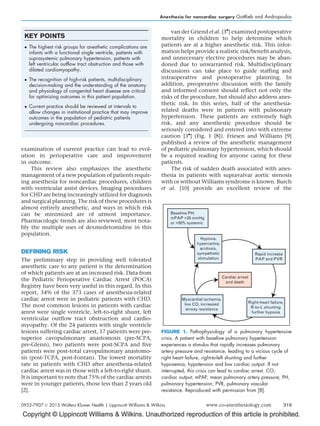 Copyright © Lippincott Williams  Wilkins. Unauthorized reproduction of this article is prohibited.
examination of current practice can lead to evol-
ution in perioperative care and improvement
in outcome.
This review also emphasizes the anesthetic
management of a new population of patients requir-
ing anesthesia for noncardiac procedures, children
with ventricular assist devices. Imaging procedures
for CHD are being increasingly utilized for diagnosis
and surgical planning. The risk of these procedures is
almost entirely anesthetic, and ways in which risk
can be minimized are of utmost importance.
Pharmacologic trends are also reviewed, most nota-
bly the multiple uses of dexmedetomidine in this
population.
DEFINING RISK
The preliminary step in providing well tolerated
anesthetic care to any patient is the determination
of which patients are at an increased risk. Data from
the Pediatric Perioperative Cardiac Arrest (POCA)
Registry have been very useful in this regard. In this
report, 34% of the 373 cases of anesthesia-related
cardiac arrest were in pediatric patients with CHD.
The most common lesions in patients with cardiac
arrest were single ventricle, left-to-right shunt, left
ventricular outflow tract obstruction and cardio-
myopathy. Of the 24 patients with single ventricle
lesions suffering cardiac arrest, 17 patients were pre-
superior cavopulmonary anastomosis (pre-SCPA,
pre-Glenn), two patients were post-SCPA and five
patients were post-total cavopulmonary anastomo-
sis (post-TCPA, post-Fontan). The lowest mortality
rate in patients with CHD after anesthesia-related
cardiac arrest was in those with a left-to-right shunt.
It is important to note that 75% of the cardiac arrests
were in younger patients, those less than 2 years old
[2].
van der Griend et al. [3

] examined postoperative
mortality in children to help determine which
patients are at a higher anesthetic risk. This infor-
mation helps provide a realistic risk/benefit analysis,
and unnecessary elective procedures may be aban-
doned due to unwarranted risk. Multidisciplinary
discussions can take place to guide staffing and
intraoperative and postoperative planning. In
addition, preoperative discussion with the family
and informed consent should reflect not only the
risks of the procedure, but should also address anes-
thetic risk. In this series, half of the anesthesia-
related deaths were in patients with pulmonary
hypertension. These patients are extremely high
risk, and any anesthestic procedure should be
seriously considered and entered into with extreme
caution [3

] (Fig. 1 [8]). Friesen and Williams [9]
published a review of the anesthetic management
of pediatric pulmonary hypertension, which should
be a required reading for anyone caring for these
patients.
The risk of sudden death associated with anes-
thesia in patients with supravalvar aortic stenosis
with or without Williams syndrome is known. Burch
et al. [10] provide an excellent review of the
KEY POINTS
 The highest risk groups for anesthetic complications are
infants with a functional single ventricle, patients with
suprasystemic pulmonary hypertension, patients with
left ventricular outflow tract obstruction and those with
dilated cardiomyopathy.
 The recognition of high-risk patients, multidisciplinary
decision-making and the understanding of the anatomy
and physiology of congenital heart disease are critical
for optimizing outcomes in this patient population.
 Current practice should be reviewed at intervals to
allow changes in institutional practice that may improve
outcomes in the population of pediatric patients
undergoing noncardiac procedures.
Baseline PH:
mPAP 25 mmHg
or 50% systemic
Hypoxia,
hypercarbia,
acidosis,
sympathetic
stimulation
Rapid increase
PAP and PVR
Right-heart failure,
R-to-L shunting
further hypoxia
Myocardial ischemia,
low CO, increased
airway resistance
Cardiac arrest
and death
FIGURE 1. Pathophysiology of a pulmonary hypertensive
crisis. A patient with baseline pulmonary hypertension
experiences a stimulus that rapidly increases pulmonary
artery pressure and resistance, leading to a vicious cycle of
right heart failure, right-to-left shunting and further
hypoxemia, hypotension and low cardiac output. If not
interrupted, this crisis can lead to cardiac arrest. CO,
cardiac output; mPAP, mean pulmonary artery pressure; PH,
pulmonary hypertension; PVR, pulmonary vascular
resistance. Reproduced with permission from [8].
Anesthesia for noncardiac surgery Gottlieb and Andropoulos
0952-7907 ß 2013 Wolters Kluwer Health | Lippincott Williams  Wilkins www.co-anesthesiology.com 319
 