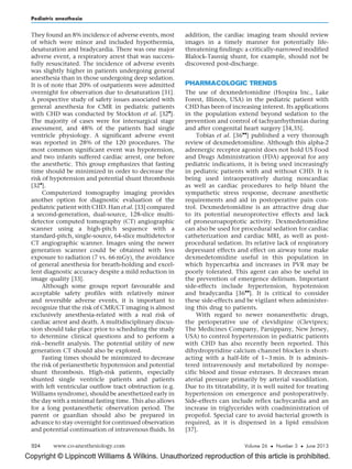 Copyright © Lippincott Williams  Wilkins. Unauthorized reproduction of this article is prohibited.
They found an 8% incidence of adverse events, most
of which were minor and included hypothermia,
desaturation and bradycardia. There was one major
adverse event, a respiratory arrest that was success-
fully resuscitated. The incidence of adverse events
was slightly higher in patients undergoing general
anesthesia than in those undergoing deep sedation.
It is of note that 20% of outpatients were admitted
overnight for observation due to desaturation [31].
A prospective study of safety issues associated with
general anesthesia for CMR in pediatric patients
with CHD was conducted by Stockton et al. [32

].
The majority of cases were for intersurgical stage
assessment, and 48% of the patients had single
ventricle physiology. A significant adverse event
was reported in 28% of the 120 procedures. The
most common significant event was hypotension,
and two infants suffered cardiac arrest, one before
the anesthetic. This group emphasizes that fasting
time should be minimized in order to decrease the
risk of hypotension and potential shunt thrombosis
[32

].
Computerized tomography imaging provides
another option for diagnostic evaluation of the
pediatric patient with CHD. Han et al. [33] compared
a second-generation, dual-source, 128-slice multi-
detector computed tomography (CT) angiographic
scanner using a high-pitch sequence with a
standard-pitch, single-source, 64-slice multidetector
CT angiographic scanner. Images using the newer
generation scanner could be obtained with less
exposure to radiation (7 vs. 66 mGy), the avoidance
of general anesthesia for breath-holding and excel-
lent diagnostic accuracy despite a mild reduction in
image quality [33].
Although some groups report favourable and
acceptable safety profiles with relatively minor
and reversible adverse events, it is important to
recognize that the risk of CMR/CT imaging is almost
exclusively anesthesia-related with a real risk of
cardiac arrest and death. A multidisciplinary discus-
sion should take place prior to scheduling the study
to determine clinical questions and to perform a
risk–benefit analysis. The potential utility of new
generation CT should also be explored.
Fasting times should be minimized to decrease
the risk of perianesthetic hypotension and potential
shunt thrombosis. High-risk patients, especially
shunted single ventricle patients and patients
with left ventricular outflow tract obstruction (e.g.
Williams syndrome), should be anesthetized early in
the day with a minimal fasting time. This also allows
for a long postanesthetic observation period. The
parent or guardian should also be prepared in
advance to stay overnight for continued observation
and potential continuation of intravenous fluids. In
addition, the cardiac imaging team should review
images in a timely manner for potentially life-
threatening findings: a critically-narrowed modified
Blalock-Taussig shunt, for example, should not be
discovered post-discharge.
PHARMACOLOGIC TRENDS
The use of dexmedetomidine (Hospira Inc., Lake
Forest, Illinois, USA) in the pediatric patient with
CHD has been of increasing interest. Its applications
in the population extend beyond sedation to the
prevention and control of tachyarrhythmias during
and after congenital heart surgery [34,35].
Tobias et al. [36

] published a very thorough
review of dexmedetomidine. Although this alpha-2
adrenergic receptor agonist does not hold US Food
and Drugs Administration (FDA) approval for any
pediatric indications, it is being used increasingly
in pediatric patients with and without CHD. It is
being used intraoperatively during noncardiac
as well as cardiac procedures to help blunt the
sympathetic stress response, decrease anesthetic
requirements and aid in postoperative pain con-
trol. Dexmedetomidine is an attractive drug due
to its potential neuroprotective effects and lack
of proneuroapoptotic activity. Dexmedetomidine
can also be used for procedural sedation for cardiac
catheterization and cardiac MRI, as well as post-
procedural sedation. Its relative lack of respiratory
depressant effects and effect on airway tone make
dexmedetomidine useful in this population in
which hypercarbia and increases in PVR may be
poorly tolerated. This agent can also be useful in
the prevention of emergence delirium. Important
side-effects include hypertension, hypotension
and bradycardia [36

]. It is critical to consider
these side-effects and be vigilant when administer-
ing this drug to patients.
With regard to newer nonanesthetic drugs,
the perioperative use of clevidipine (Cleviprex;
The Medicines Company, Parsippany, New Jersey,
USA) to control hypertension in pediatric patients
with CHD has also recently been reported. This
dihydropyridine calcium channel blocker is short-
acting with a half-life of 1–3 min. It is adminis-
tered intravenously and metabolized by nonspe-
cific blood and tissue esterases. It decreases mean
aterial pressure primarily by arterial vasodilation.
Due to its titratability, it is well suited for treating
hypertension on emergence and postoperatively.
Side-effects can include reflex tachycardia and an
increase in triglycerides with coadministration of
propofol. Special care to avoid bacterial growth is
required, as it is dispensed in a lipid emulsion
[37].
Pediatric anesthesia
324 www.co-anesthesiology.com Volume 26  Number 3  June 2013
 