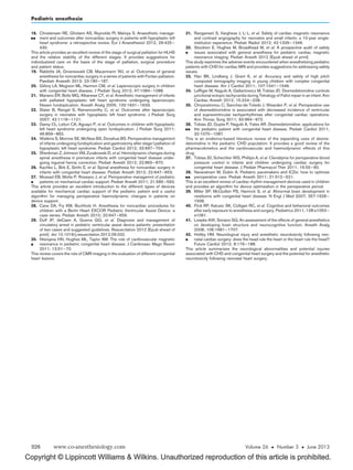 Copyright © Lippincott Williams  Wilkins. Unauthorized reproduction of this article is prohibited.
18.

Christensen RE, Gholami AS, Reynolds PI, Malviya S. Anaesthetic manage-
ment and outcomes after noncardiac surgery in patients with hypoplastic left
heart syndrome: a retrospective review. Eur J Anaesthesiol 2012; 29:425–
430.
This article provides an excellent review of the stage of surgical palliation for HLHS
and the relative stability of the different stages. It provides suggestions for
individualized care on the basis of the stage of palliation, surgical procedure
and patient status.
19. Rabbitts JA, Groenewald CB, Mauermann WJ, et al. Outcomes of general
anesthesia for noncardiac surgery in a series of patients with Fontan palliation.
Paediatr Anaesth 2013; 23:180–187.
20. Gillory LA, Megison ML, Harmon CM, et al. Laparoscopic surgery in children
with congenital heart disease. J Pediatr Surg 2012; 47:1084–1088.
21. Mariano ER, Boltz MG, Albanese CT, et al. Anesthetic management of infants
with palliated hypoplastic left heart syndrome undergoing laparoscopic
Nissen fundoplication. Anesth Analg 2005; 100:1631–1633.
22. Slater B, Rangel S, Ramamoorthy C, et al. Outcomes after laparoscopic
surgery in neonates with hypoplastic left heart syndrome. J Pediatr Surg
2007; 42:1118–1121.
23. Garey CL, Laituri CA, Aguayo P, et al. Outcomes in children with hypoplastic
left heart syndrome undergoing open fundoplication. J Pediatr Surg 2011;
46:859–862.
24. Watkins S, Morrow SE, McNew BS, Donahue BS. Perioperative management
of infants undergoing fundoplication and gastrostomy after stage I palliation of
hypoplastic left heart syndrome. Pediatr Cardiol 2012; 33:697–704.
25. Shenkman Z, Johnson VM, Zurakowski D, et al. Hemodynamic changes during
spinal anesthesia in premature infants with congenital heart disease under-
going inguinal hernia correction. Pediatr Anesth 2012; 22:865–870.
26. Kachko L, Birk E, Simhi E, et al. Spinal anesthesia for noncardiac surgery in
infants with congenital heart disease. Pediatr Anesth 2012; 22:647–653.
27.

Mossad EB, Motta P, Rossano J, et al. Perioperative managemnt of pediatric
patients on mechanical cardiac support. Pediatr Anesth 2011; 21:585–593.
This article provides an excellent introduction to the different types of devices
available for mechanical cardiac support of the pediatric patient and a useful
algorithm for managing perioperative haemodynamic changes in patients on
device support.
28. Cave DA, Fry KM, Buchholz H. Anesthesia for noncardiac procedures for
children with a Berlin Heart EXCOR Pediatric Ventricular Assist Device: a
case series. Pediatr Anesth 2010; 20:647–659.
29. Duff JP, deCaen A, Guerra GG, et al. Diagnosis and management of
circulatory arrest in pediatric ventricular assist device patients: presentation
of two cases and suggested guidelines. Resuscitation 2012 [Epub ahead of
print]. doi 10.1016/j.resuscitation.2012.09.032.
30.

Ntsinjana HN, Hughes ML, Taylor AM. The role of cardiovascular magnetic
resonance in pediatric congenital heart disease. J Cardiovasc Magn Reson
2011; 13:51–70.
This review covers the role of CMR imaging in the evaluation of different congenital
heart lesions.
31. Rangamani S, Varghese J, Li L, et al. Safety of cardiac magnetic resonance
and contrast angiography for neonates and small infants: a 10-year single-
institution experience. Pediatr Radiol 2012; 42:1339–1346.
32.

Stockton E, Hughes M, Broadhead M, et al. A prospective audit of safety
issues associated with general anesthesia for pediatric cardiac magnetic
resonance imaging. Pediatr Anesth 2012 [Epub ahead of print].
This study examines the adverse events encountered when anesthetizing pediatric
patients with CHD for cardiac MRI and provides suggestions for addressing safety
issues.
33. Han BK, Lindberg J, Grant K, et al. Accuracy and safety of high pitch
computed tomography imaging in young children with complex congenital
heart disease. Am J Cardiol 2011; 107:1541–1546.
34. LeRiger M, Naguib A, Gallantowicz M, Tobias JD. Dexmedetomidine controls
junctional ectopic tachycardia during Tetralogy of Fallot repair in an infant. Ann
Cardiac Anesth 2012; 15:224–228.
35. Chrysostomou C, Sanchez-de-Toledo J, Wearden P, et al. Perioperative use
of dexmedetomidine is associated with decreased incidence of ventricular
and supraventricular tachyarrhythmias after congenital cardiac operations.
Ann Thorac Surg 2011; 92:964–972.
36.

Tobias JD, Gupta P, Naguib A, Yates AR. Dexmedetomidine: applications for
the pediatric patient with congenital heart disease. Pediatr Cardiol 2011;
32:1075–1087.
This is an evidence-based literature review of the expanding uses of dexme-
detomidine in the pediatric CHD population. It provides a good review of the
pharmacokinetics and the cardiovascular and haemodynamic effects of this
drug.
37. Tobias JD, Schechter WS, Phillips A, et al. Clevidipine for perioperative blood
pressure control in infants and children undergoing cardiac surgery for
congenital heart disease. J Pediatr Pharmacol Ther 2011; 16:55–60.
38.

Navaratnam M, Dubin A. Pediatric pacemakers and ICDs: how to optimize
perioperative care. Pediatr Anesth 2011; 21:512–521.
This is an excellent review of cardiac rhythm management devices used in children
and provides an algorithm for device optimization in the perioperative period.
39. Miller SP, McQuillen PS, Hamrick S, et al. Abnormal brain development in
newborns with congenital heart disease. N Engl J Med 2007; 357:1928–
1938.
40. Flick RP, Katusic SK, Colligan RC, et al. Cognitive and behavioral outcomes
after early exposure to anesthesia and surgery. Pediatrics 2011; 128:e1053–
e1061.
41. Loepke AW, Soriano SG. An assessment of the effects of general anesthetics
on developing brain structure and neurocognitive function. Anesth Analg
2008; 106:1681–1707.
42.

Holtby HM. Neurological injury and anesthetic neurotoxicity following neo-
natal cardiac surgery: does the head rule the heart or the heart rule the head?
Future Cardiol 2012; 8:179–188.
This article summarizes the neurological abnormalities and potential injuries
associated with CHD and congenital heart surgery and the potential for anesthetic
neurotoxicity following neonatal heart surgery.
Pediatric anesthesia
326 www.co-anesthesiology.com Volume 26  Number 3  June 2013
 