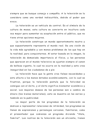 si e mpr e que se busq ue con se jo o compañ í a. A l a te l e vi si ón se l a
c on si de r a como un a ve r dad in di sc ut i bl e , de bi do al pode r que
e voc a.
La t el e vi si ón e s un ve hí c ul o de c ont r ol . Es el sí mbol o de l a
c ul t ur a de masa s, e st a c ul t ur a se c on vie r te e n in c ul t ur a c ada
ve z mayor par a aume n t ar su ac e pt ac i ón e nt r e el públ i c o, que n o
t ie n e ot r as opci on e s me jor e s.
La t el e vi si ón c on st r uye un mun do apar e nt e me n te n e utr o y
que supue st a me n t e r e pre se n t a al mun do re al . D a un a vi si ón de
l a vi da más agr adabl e y con me n os pr obl e mas de l os que hay e n
l a r e al i dad, par a con qui st ar n os. A l e st ar basa da e n l a i mag en , l a
t el e vi si ón da de masi ad a i mpor t an ci a al fí si c o, y l as per son as
que apar e c e n e n e l mun do t e le vi si vo se ajust an sie mpr e al c an on
de be ll e z a vig e nt e , l o c ual n o oc urr e e n l a re al i dad y e st o c re a
i n se g uri dad en l os c i udadan o s de a pi e
La t el e vi si ón hac e que l a g e nt e cr e e fal sas ne c e si dade s y
e st o afe c t a a l os me n os dot ados ec on ómi c ame nt e , c on l o c ual se
fr ust r an , por que l a te l e vi si ón post ul a que l a fel i ci dad se
c on si g ue con e l é x it o, y el é xi t o si g ni fi c a bie n e st ar ec on ómi c o y
soc i al . Los mayor e s de se os de l as per son as son a c ambi o de
di n e r o (l os bie n e s mat e ri al e s), e st o se mue st r a en l as se ri e s y
t ambi é n en l a publ i c i dad.
La mayor par te de l os pr ogr amas de l a t el e vi si ón se
de di c an a re pr e se nt ar re l ac i one s de in ti mi dad , l os pr ogr amas se
l l e n an de ex pr e si on e s y pe r son aje s c e rc an os, fami li ar e s, c omo
e l pre se n t ador que c omi e n z a un pr ogr ama di c ie n do "¡Hol a,
fami l i a! ". Los r ost r os de l a te le vi si ón son un al i ci e nt e , ti e ne n
 