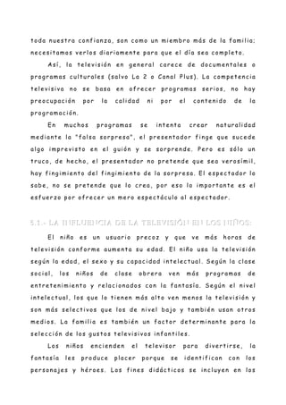 t oda n ue str a con fi an z a, son c omo un mi e mbr o más de l a fami l i a;
n e ce si t amos ve r l os di ar i ame n te par a que e l dí a se a c ompl e t o.
A sí , l a te l e vi si ón en g en e r al c are c e de doc ume n t al e s o
pr og r amas c ult ur al e s (sal vo La 2 o Can al Pl us). La compe t e nc i a
t el e vi si va n o se basa en ofr ec e r pr og r amas se r i os, n o hay
pr e oc upac i ón por l a c al i dad n i por e l c on t e ni do de l a
pr og r amac i ón .
En muc hos pr og r amas se in t e nt a cr e ar n at ur al i dad
me di an t e l a "fal sa sor pr e sa", e l pr e se nt ador fi n ge que suc e de
al g o i mpr e vi st o en e l g ui ón y se sor pr e n de . Pe r o e s sól o un
t r uc o, de he c ho, e l pr e se n t ador n o pr et e n de que se a ver osí mi l ,
hay fin g i mie n t o de l fi n gi mi e n t o de l a sor pr e sa. El e spe ct ador l o
sabe , n o se pr e te n de que l o cr e a, por e so l o i mport an t e e s el
e sfue r z o por ofr e ce r un me r o e spec t ác ul o al e spe c t ador .
5.1.- LA INFLUENCIA DE LA TELEVISIÓN EN LOS NIÑOS:5.1.- LA INFLUENCIA DE LA TELEVISIÓN EN LOS NIÑOS:
El ni ñ o e s un usuar i o pr ec oz y que ve más hor as de
t el e vi si ón con for me aume n t a su e dad. El ni ñ o usa l a te l e vi si ón
se g ún l a e dad, el se x o y su c apac i dad i nt e l ec t ual . Se g ún l a cl ase
soc i al , l os ni ñ os de c l ase obr e r a ve n más pr og r amas de
e nt r et e n i mie n t o y r el ac i on ados c on l a fan t así a. Se g ún el n i ve l
i nt e l ec t ual , l os que l o t ie n en más al t o ve n me n os l a te l e vi si ón y
son más se l e ct i vos que l os de n i ve l bajo y t ambi é n usan ot r os
me di os. La fami l i a e s t ambi é n un fact or de t er mi n an t e par a l a
se l e cc i ón de l os g ust os t e le vi si vos i n fant i l e s.
Los ni ñ os en c i en de n el te l e vi sor par a di ve r ti r se , l a
fan t así a l e s pr oduc e pl ac e r por que se i de n ti fi c an c on l os
pe r son aje s y hé r oe s. Los fi n e s di dác t ic os se in c l uye n e n l os
 