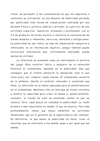 t r at ar de pe r suadi r a l os c on sumi dor e s de que los adqui e r an o
c ont r at e n su ut i li z ac i ón . La Le y G e ne r al de Publ i c i dad en t ie n de
por publ i c i dad t oda for ma de comun i c ac i ón re al i z ada por un a
pe r son a fí si c a o jur í di c a, públ ic a o pr i vada , en e je r ci c i o de un a
ac t i vi dad c ome rc i al , in dust r i al , art e san al o pr ofe si on al , c on e l
fi n de pr omove r de for ma di r e ct a o i n di re c t a l a c ont r at ac i ón de
bi e ne s mue bl e s o in mue bl e s, se r vi ci os, de r e c hos y obl ig ac i on e s.
La publ i c i dad e s, por t an t o, un t i po de comun i c ac i ón subje t i va e
i nt e r e sada, n o e s i n for mac i ón obje t i va, aun que t ambi én pue de
ofr ec e r n os in for mac i ón que , c rí ti c ame n t e an al i z ada, pue de
se r n os de ut i l i dad.
La t el e vi si ón se pre se n t a c omo un i n str ume n t o al se r vi ci o
de l jue g o. Est e c ar ác te r l údi c o y pasaje r o de l a te l e vi si ón
favor e c e e l c on sumi smo, apoyad o e n l a publ i ci dad. Hay que
c on se g uir que al c li e n te pote n ci al l e de sag r ade t odo l o que
t ie n e par a, así , c ompr ar c osas n ue vas. El c on sumi smo n ec e si t a
de l o e fí mer o, de bi do al c ar áct e r in n ovador y ac e l er ado que
l l e va. La te le vi si ón e s un me di o ade c ua do par a el adi e st r ami e n t o
e n el c on sumi smo. Me di an te e l l a se in st r uye de for ma c ot i di an a
y di e st r a l a c apac i dad par a cr e ar un de se o y, post er i or me nt e ,
c on sumi r . A tr avé s de e st o se pr e te n de ve n de r l o que se
an un c i a. Pe r o, ¿ qué busc a en re al i dad l a publ i c i dad? La r az ón
pr i mer a y más i mport an t e e s ve n de r l o que se an un ci a. Pe r o más
pr ofun dame n t e ve mos que busc a adi e st r ar e n act i t ude s
he don i st as, que e s l a g ar ant í a de l a supe r vi ve n ci a de l c on sumo.
En de fi n it i va, l o que busc a l a publ ic i dad e s hac e r cr ee r al
i n di vi duo que e s di fe r en t e a l os de más, pe se a ser i g ual que l os
de más.
 