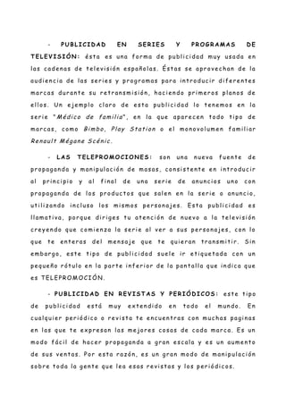 - PUB LI CID A D EN SER I ES Y PR OG R A MA S D E
T ELEVI SI ÓN : é st a e s un a for ma de publ i c i dad muy usad a e n
l as c ade n as de te l e vi si ón e spañ ol as. Ést as se apr ove c han de l a
audi e n c i a de l as se r ie s y pr og r amas par a in t r oduc i r di fe r e nt e s
mar c as dur an t e su r et r an smi si ón , hac i e n do pr i me r os pl an os de
e l l os. Un e je mpl o cl ar o de e st a publ i ci dad l o t en e mos e n l a
se r i e " M édico de familia ", e n l a que apar e c e n todo ti po de
mar c as, como Bimbo, Play Station o el mon ovol ume n fami li ar
Renault M égane Scénic .
- LA S TELEPR O MO CI O N ES: son un a n ue va fue n te de
pr opag an da y man i pul ac i ón de masas , c on si st e nt e e n i nt r oduc i r
al pri n c i pi o y al fi n al de un a se ri e de an un c i os un o c on
pr opag an da de los pr oduc t os que sal e n en l a se r ie o an un c i o,
ut i li z an do i nc l uso l os mi smos pe r son aje s. Est a publ i c i dad e s
l l amat i va, por que di r i ge s t u at e n ci ón de n ue vo a l a t el e vi si ón
c re ye n do que c omi e nz a l a se r i e al ver a sus pe r son aje s, con l o
que te en t er as de l me n saje que t e qui e r an t r an smi ti r . Sin
e mbar g o, e st e ti po de publ i c i dad sue l e ir e ti que t ada c on un
pe que ñ o r ót ul o e n l a part e i n fer i or de l a pan t al l a que i n dic a que
e s T ELEPROM O CI Ó N .
- PUB LI CID A D EN R EVI ST A S Y PER IÓ D I CO S: e ste ti po
de publ i ci dad e st á muy e xt e n di do e n t odo el mun do. En
c ual qui e r per i ódi c o o re vi st a t e en c ue n tr as c on muc has pag i n as
e n l as que t e ex pr e san l as me jor e s cosas de c ada mar c a. Es un
modo fáci l de hac e r pr opag an da a gr an e sc al a y e s un aume n t o
de sus ve n t as. Por e st a r az ón , e s un g r an modo de man i pul ac i ón
sobr e t oda l a ge n te que le a e sas r e vi st as y l os per i ódi c os.
 