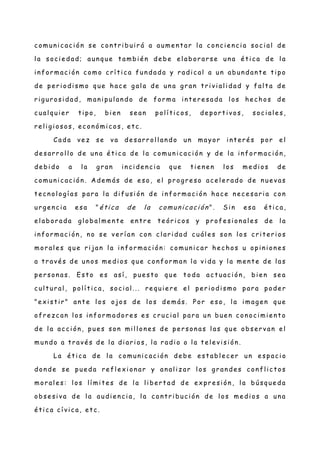 c omun i c ac i ón se c on tr i bui r á a aume n t ar l a con ci e n ci a soc i al de
l a soc i e dad; aun que t ambi é n de be el abor ar se un a é ti c a de l a
i n for mac i ón c omo c rí ti c a fun da da y r adi c al a un abun dan t e ti po
de pe r i odi smo que hac e g al a de un a gr an t ri vi al i dad y fal t a de
r ig ur osi dad , man i pul an do de for ma in te r e sada l os hec hos de
c ual qui e r ti po, bi en se an pol í ti c os, de por t i vos, soc i al e s,
r e li g i osos, ec on ómi c os, e tc .
Cada ve z se va de sar r ol l an do un mayor i nt e ré s por e l
de sar r ol l o de un a é ti c a de l a c omun i c aci ón y de l a in for mac i ón ,
de bi do a l a g r an in ci de n c i a que t ie n e n l os me di os de
c omun i c ac i ón. A de más de e so, el pr ogr e so ac e l e r ado de n ue vas
t ec n ol ogí as par a l a di fusi ón de i n for mac i ón hac e n ec e sar i a con
ur g e nc i a e sa " ética de la comunicación ". Si n e sa é ti c a,
e l abor ada gl obal me n t e e n tr e t e ór i c os y pr ofe si on al e s de l a
i n for mac i ón , no se ve r í an c on c l ari dad c uál e s son l os c ri t er i os
mor al e s que ri jan l a in for mac i ón : comun i c ar he c hos u opi ni on e s
a t r avé s de un os me di os que c on for man l a vi da y l a men t e de l as
pe r son as. Est o e s así , pue st o que t oda ac t uac i ón , bi e n se a
c ul t ur al , polí t ic a, soc i al ... re qui e r e e l per i odi smo par a pode r
"e xi st i r " an t e l os ojos de los de más. Por e so, l a i mag en que
ofr ez c an l os i n for mador e s e s c r uc i al par a un bue n c on oci mi e nt o
de l a ac c i ón , pue s son mil l on e s de pe r son as l as que obse r van e l
mun do a t r avé s de l a di ar i os, l a r adi o o l a t e le vi si ón .
La é ti c a de l a c omun i c ac i ón de be e st abl e c er un e spac i o
don de se pue da re fl e xi on ar y an al iz ar l os g r an de s c on fl ic t os
mor al e s: l os lí mi te s de l a l i ber t ad de ex pr e si ón , l a búsque da
obse si va de l a audi e n ci a, l a c ont r i buci ón de l os me di os a un a
é ti c a c í vic a, et c .
 