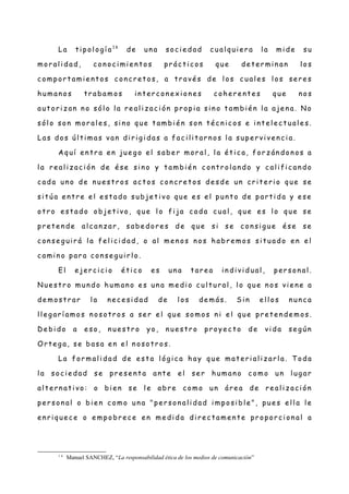 La ti pol ogí a 1 6
de un a soc i e dad c ual qui e r a l a mi de su
mor al i dad, con oc i mie n t os pr ác ti c os que de te r mi n an l os
c ompor t ami e nt os c onc r et os, a t r avé s de l os c ual e s l os se r e s
human o s t r abamos in t er c on ex i on e s c ohe r e nt e s que nos
aut or i z an n o sól o l a re al i z ac i ón pr opi a si n o t ambié n l a aje n a. N o
sól o son mor al e s, si n o que t ambi é n son t éc n ic os e i nt e l ec t ual e s.
Las dos úl ti mas van di ri g i das a fac i li t ar n os l a supe r vi ve n c i a.
A quí e n tr a e n jue g o el sabe r mor al , l a ét ic a, for z án don os a
l a r e al iz ac i ón de é se si n o y t ambi én c ont r ol an do y c al i fi c an do
c ada un o de n ue st r os ac t os c on cr e t os de sde un cr it e ri o que se
si t úa e nt r e e l e st ado subje t i vo que e s el pun t o de part i da y e se
ot r o e st ado obje t i vo, que l o fi ja c ada c ual , que e s l o que se
pr et e n de al c anz ar , sabe dor e s de que si se c on sig ue é se se
c on se g uir á l a fel i ci dad , o al me n os n os habr e mos si t uado e n e l
c ami n o par a con se g ui r l o.
El e jer c ic i o ét ic o e s un a t ar e a i n di vi dual , per son al .
N ue st r o mun do human o e s un a me di o c ul t ur al , l o que n os vie n e a
de most r ar l a ne c e si dad de l os de más. Si n e l l os n un c a
l l eg ar í amos n osotr os a se r e l que somos n i e l que pr et e n de mos.
D e bi do a e so, n ue st r o yo, n ue st r o pr oye c t o de vi da se g ún
O rt e g a, se basa en e l n osot r os.
La for mal i dad de e st a l óg ic a hay que mat e ri al i z ar l a. T oda
l a soc ie dad se pre se n t a ant e el se r human o c omo un l ug ar
al t e rn at i vo: o bi en se l e abr e como un áre a de re al i z aci ón
pe r son al o bi e n c omo un a "pe r son al i dad i mposi bl e ", pue s e l l a le
e n ri que c e o e mpobr ec e en me di da di re c t ame n te pr opor c i on al a
1 6
Manuel SANCHEZ, “La responsabilidad ética de los medios de comunicación”
 