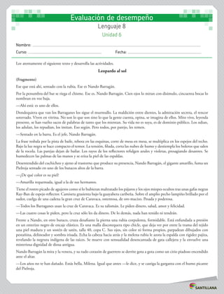 Nombre:
Curso: 	Fecha:
Evaluación de desempeño
Lenguaje 8
Unidad 6
Lee atentamente el siguiente texto y desarrolla las actividades.
Leopardo al sol
(Fragmento)
Ese que está ahí, sentado con la rubia. Ese es Nando Barragán.
Por la penumbra del bar se riega el chisme. Ese es. Nando Barragán. Cien ojos lo miran con disimulo, cincuenta bocas lo
nombran en voz baja.
—Ahí está: es uno de ellos.
Dondequiera que van los Barraganes los sigue el murmullo. La maldición entre dientes, la admiración secreta, el rencor
soterrado. Viven en vitrina. No son lo que son sino lo que la gente cuenta, opina, se imagina de ellos. Mito vivo, leyenda
presente, se han vuelto sacos de palabras de tanto que los mientan. Su vida no es suya, es de dominio público. Los odian,
los adulan, los repudian, los imitan. Eso según. Pero todos, por parejo, les temen.
—Sentado en la barra. Es el jefe, Nando Barragán.
La frase resbala por la pista de baile, rebota en las esquinas, corre de mesa en mesa, se multiplica en los espejos del techo.
Bajo la luz negra se hace compacto el temor. La tensión, filuda, corta las nubes de humo y destiempla los boleros que salen
de la rocola. Las parejas dejan de bailar. Los rayos de los reflectores refulgen azules y violetas, presagiando desastres. Se
humedecen las palmas de las manos y se eriza la piel de las espaldas.
Desentendido del cuchicheo y ajeno al trastorno que produce su presencia, Nando Barragán, el gigante amarillo, fuma un
Pielroja sentado en uno de los butacos altos de la barra.
—¿De qué color es su piel?
—Amarilla requemada, igual a la de sus hermanos.
Tiene el rostro picado de agujeros como si lo hubieran maltratado los pájaros y los ojos miopes ocultos tras unas gafas negras
Ray-Ban de espejo reflector. Camiseta grasienta bajo la guayabera caribeña. Sobre el amplio pecho lampiño brillado por el
sudor, cuelga de una cadena la gran cruz de Caravaca, ostentosa, de oro macizo. Pesada y poderosa.
—Todos los Barraganes usan la cruz de Caravaca. Es su talismán. Le piden dinero, salud, amor y felicidad.
—Las cuatro cosas le piden, pero la cruz sólo les da dinero. De lo demás, nada han tenido ni tendrán.
Frente a Nando, en otro butaco, cruza desafiante la pierna una rubia corpulenta, formidable. Está enfundada a presión
en un enterizo negro de encaje elástico. Es una malla discotequera tipo chicle, que deja ver por entre la trama del tejido
una piel madura y un sostén de satén, talla 40, copa C. Sus ojos, sin color ni forma propios, parpadean dibujados con
pestañina, delineador y sombra irisada. Echa la cabeza hacia atrás y la melena rubia le azota la espalda con rigidez pajiza,
revelando la negrura indígena de las raíces. Se mueve con sensualidad desencantada de gata callejera y la envuelve una
misteriosa dignidad de diosa antigua.
Nando Barragán la mira y la venera, y su rudo corazón de guerrero se derrite gota a gota como un cirio piadoso encendido
ante el altar.
—Los años no te han dañado. Estás bella, Milena. Igual que antes —le dice, y se castiga la garganta con el humo picante
del Pielroja.
 