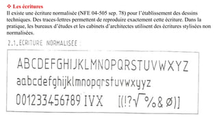  Les écritures
Il existe une écriture normalisée (NFE 04-505 sep. 78) pour l’établissement des dessins
techniques. Des traces-lettres permettent de reproduire exactement cette écriture. Dans la
pratique, les bureaux d’études et les cabinets d’architectes utilisent des écritures stylisées non
normalisées.
 