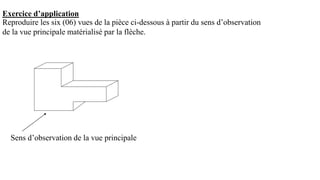 Exercice d’application
Reproduire les six (06) vues de la pièce ci-dessous à partir du sens d’observation
de la vue principale matérialisé par la flèche.
Sens d’observation de la vue principale
 