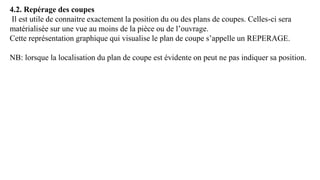 4.2. Repérage des coupes
Il est utile de connaitre exactement la position du ou des plans de coupes. Celles-ci sera
matérialisée sur une vue au moins de la pièce ou de l’ouvrage.
Cette représentation graphique qui visualise le plan de coupe s’appelle un REPERAGE.
NB: lorsque la localisation du plan de coupe est évidente on peut ne pas indiquer sa position.
 