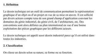 1. Définition
Le dessin technique est un outil de communication permettant la représentation
graphique d’un objet ou d’un projet en vue de sa mise en œuvre. Il est sollicité
par divers acteurs compte tenu de son grand champ d’application couvrant les
domaines du génie industriel, du génie civil, de l’architecture, etc. Des
conventions sont alors définies au plan international en vue d’une bonne
exploitation des pièces graphiques par les différents acteurs.
Le dessin technique est appelé aussi dessin industriel parce qu’il est utilisé dans
toutes les industries.
2. Classification
On classe un dessin selon sa nature, sa forme ou sa fonction.
 