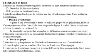 c. Fonctions d’un dessin
Une étude de réalisation vient en général compléter les deux fonctions fondamentales:
 Exécution du dessin ou écriture
 Expression du dessin ou lecture
A cet effet on classe les dessins du point de vue des périodes successives d’une réalisation
technologique.
 Dessin d’avant projet
A partir d’une idée donnée et parmi les solutions proposées ou préconisées, le dessin
d’avant projet concrétise l’une d’elle dans ses grandes lignes. Il traduit l’étude primaire en
précisant les détails ou choix opérés.
Le dessin d’avant projet fait apparaître les différentes phases importantes au projet
telles que le fonctionnement ou mouvement, les formes des pièces constitutives principales et
les encombrements.
 Dessin de projet
C’est un dessin qui représente les détails des solutions retenues avec l’exactitude et la
précision les plus grandes possibles. Il se base sur les dessins d’avant projet.
Il renseigne sur les matières employées, les jeux, tolérances, dimensions essentielles et toutes
autres caractéristiques techniques utiles.
 