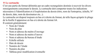  Le cartouche
C'est une partie du format délimitée par un cadre rectangulaire destinée à recevoir les divers
renseignements concernant le dessin. Le cartouche doit comporter toutes les indications
nécessaires à l'identification et à l'exploitation du dessin (titre, nom de l'entreprise, échelle, N°
de dessin, date, nom du dessinateur etc...).
Le cartouche est disposé toujours en bas et à droite du format, de telle façon qu'après le pliage
de la feuille il apparaisse en bas et à droite du format A4.
Il contient généralement:
• Nom de l’étude
• Nom du plan
• Nom et adresse du maitre d’ouvrage
• Nom et adresse du maitre d’œuvre
• Nom et adresse du bureau d’étude
• Echelle utilisée
• Date de dessin
• Numéro de l’étude
• Numéro du plan
• Tableau pour modification éventuelle
 