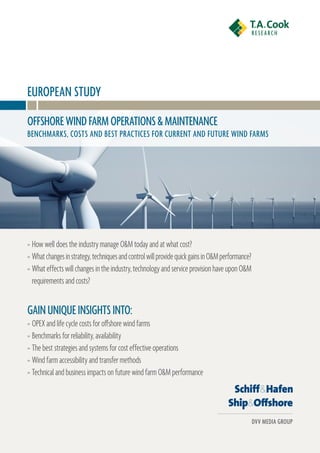EURoPEan stUDy
oFFshoRE WinD FaRM oPERations & MaintEnanCE
BEnChMaRks, Costs anD BEst PRaCtiCEs FoR CURREnt anD FUtURE WinD FaRMs




» How well does the industry manage O&M today and at what cost?
» What changes in strategy, techniques and control will provide quick gains in O&M performance?
» What effects will changes in the industry, technology and service provision have upon O&M
  requirements and costs?


Gain UniQUE insiGhts into:
» OPEX and life cycle costs for o≠shore wind farms
» Benchmarks for reliability, availability
» The best strategies and systems for cost effective operations
» Wind farm accessibility and transfer methods
» Technical and business impacts on future wind farm O&M performance




                                                                                                  DVV MEDia GRoUP
 