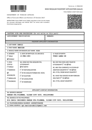 Form no. 1- ENGLISH
NEW REGULAR PASSPORT APPLICATION (Adult)
THIS FORM IS NOT FOR SALE
DEPARTMENT OF FOREIGN AFFAIRS
Office of Consular Affairs Last Revision: 07 October 2017
INSTRUCTIONS: Please PRINT entries legibly using black or blue ink only. Supply
the necessary informa on and indicate “N/A” for entries with no answers.
Checkboxesasappropriate.
CAPTURE SITE PRE-PROCESSING (Do not write on this part)
APPOINTMENT VERIFICATION: REMARKS:
PASSPORT APPLICANT'S INFORMATION
1. LAST NAME CABILI
2. FIRST NAME MARICAR
3. MIDDLE NAME OR MAIDEN LAST NAME PIDO
4. GENDER
MALE
FEMALE
5. DATE OF BIRTH (EX. 01 JAN 2017)
13-FEB-1983
6. PLACE OF BIRTH
TUBOD LANAO DN
7. CIVIL
STATUS
SINGLE
MARRIED
WIDOW/ER
ANNULLED
DIVORCED
8A. HOW DID YOU ACQUIRE PHL
CITIZENSHIP?
BY BIRTH
BY NATURALIZATION
BY RE-ACQUISITION(RA NO. 9225)
BY ELECTION
BY LEGISLATION
BY MARRIAGE
8B. DID YOU EVER LOSE YOUR PH
CITIZENSHIP? YES NO
8C. ARE YOU CURRENTLY A CITIZEN OF
ANOTHER COUNTRY? YES NO
8D. IF YES, FROM WHAT COUNTRY?
8E. HAVE YOU SERVED IN ANY FOREIGN
MILITARY? YES NO
8D. IF YES, WHAT COUNTRY?
APPLICANT'S CONTACT INFORMATION
9A. ADDRESS ABROAD
PANDAN STA.FILOMENA, ILIGAN CITY 9200, PHILIPPINES
9B. ADDRESS IN THE PHILIPPINES
N/A CABILI RESIDENCE PANDAN STA.FILOMENA, ILIGAN CITY 9200, PHILIPPINES
10. TELEPHONE/MOBILE NUMBER +639367334308
11. EMAIL ADDRESS spc.maricarcabili@gmail.com
 