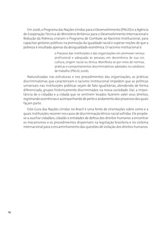 Em 2006, o Programa das Nações Unidas para o Desenvolvimento (PNUD) e a Agência
     de Cooperação Técnica do Ministério Britânico para o Desenvolvimento Internacional e
     Redução da Pobreza criaram o Programa de Combate ao Racismo Institucional, para
     capacitar gestores públicos na promoção da igualdade racial e superar noções de que a
     pobreza é resultado apenas da desigualdade econômica. O racismo institucional é
                           o fracasso das instituições e das organizações em promover serviço
                           profissional e adequado às pessoas, em decorrência de sua cor,
                           cultura, origem racial ou étnica. Manifesta-se por meio de normas,
                           práticas e comportamentos discriminatórios adotados no cotidiano
                           de trabalho (PNUD, 2006).
        Naturalizadas nas estruturas e nos procedimentos das organizações, as práticas
     discriminatórias que caracterizam o racismo institucional impedem que as políticas
     universais nas instituições públicas sejam de fato igualitárias, atendendo, de forma
     diferenciada, grupos historicamente discriminados na nossa sociedade. Daí, a impor-
     tância de o cidadão e a cidadã que se sentirem lesados fazerem valer seus direitos,
     registrando ocorrências e acompanhando de perto o andamento dos processos dos quais
     façam parte.
        Este Guia das Nações Unidas no Brasil é uma fonte de orientações sobre como e a
     quais instituições recorrer nos casos de discriminação étnico-racial sofridas. Ele propõe-
     se a auxiliar cidadãos, cidadãs e entidades de defesa dos direitos humanos a encontrar
     os mecanismos e os procedimentos disponíveis na legislação brasileira e no sistema
     internacional para o encaminhamento das questões de violação dos direitos humanos.




14
 