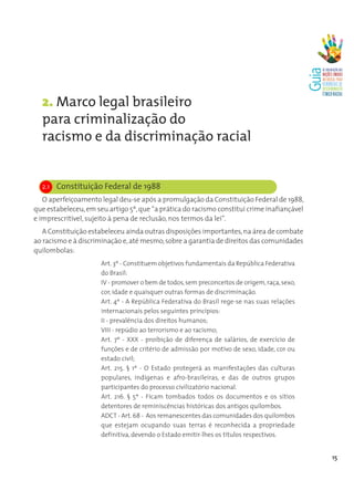 2. Marco legal brasileiro
  para criminalização do
  racismo e da discriminação racial


  2.1 Constituição Federal de 1988
   O aperfeiçoamento legal deu-se após a promulgação da Constituição Federal de 1988,
que estabeleceu, em seu artigo 5º, que “a prática do racismo constitui crime inafiançável
e imprescritível, sujeito à pena de reclusão, nos termos da lei”.
   A Constituição estabeleceu ainda outras disposições importantes, na área de combate
ao racismo e à discriminação e, até mesmo, sobre a garantia de direitos das comunidades
quilombolas:
                      Art. 3º - Constituem objetivos fundamentais da República Federativa
                      do Brasil:
                      IV - promover o bem de todos, sem preconceitos de origem, raça, sexo,
                      cor, idade e quaisquer outras formas de discriminação.
                      Art. 4º - A República Federativa do Brasil rege-se nas suas relações
                      internacionais pelos seguintes princípios:
                      II - prevalência dos direitos humanos;
                      VIII - repúdio ao terrorismo e ao racismo;
                      Art. 7º - XXX - proibição de diferença de salários, de exercício de
                      funções e de critério de admissão por motivo de sexo, idade, cor ou
                      estado civil;
                      Art. 215. § 1º - O Estado protegerá as manifestações das culturas
                      populares, indígenas e afro-brasileiras, e das de outros grupos
                      participantes do processo civilizatório nacional.
                      Art. 216. § 5º - Ficam tombados todos os documentos e os sítios
                      detentores de reminiscências históricas dos antigos quilombos.
                      ADCT - Art. 68 - Aos remanescentes das comunidades dos quilombos
                      que estejam ocupando suas terras é reconhecida a propriedade
                      definitiva, devendo o Estado emitir-lhes os títulos respectivos.


                                                                                              15
 