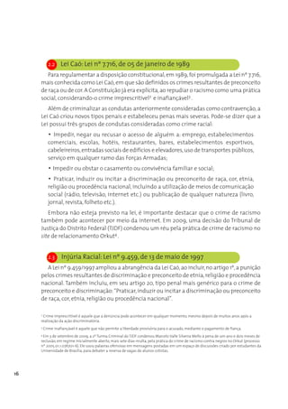 2.2     Lei Caó: Lei nº 7.716, de 05 de janeiro de 1989
        Para regulamentar a disposição constitucional, em 1989, foi promulgada a Lei nº 7.716,
     mais conhecida como Lei Caó, em que são definidos os crimes resultantes de preconceito
     de raça ou de cor. A Constituição já era explícita, ao repudiar o racismo como uma prática
     social, considerando-o crime imprescritível2 e inafiançável3 .
        Além de criminalizar as condutas anteriormente consideradas como contravenção, a
     Lei Caó criou novos tipos penais e estabeleceu penas mais severas. Pode-se dizer que a
     Lei possui três grupos de condutas consideradas como crime racial:
           • Impedir, negar ou recusar o acesso de alguém a: emprego, estabelecimentos
           comerciais, escolas, hotéis, restaurantes, bares, estabelecimentos esportivos,
           cabeleireiros, entradas sociais de edifícios e elevadores, uso de transportes públicos,
           serviço em qualquer ramo das Forças Armadas;
           • Impedir ou obstar o casamento ou convivência familiar e social;
           • Praticar, induzir ou incitar a discriminação ou preconceito de raça, cor, etnia,
           religião ou procedência nacional, incluindo a utilização de meios de comunicação
           social (rádio, televisão, internet etc.) ou publicação de qualquer natureza (livro,
           jornal, revista, folheto etc.).
        Embora não esteja previsto na lei, é importante destacar que o crime de racismo
     também pode acontecer por meio da internet. Em 2009, uma decisão do Tribunal de
     Justiça do Distrito Federal (TJDF) condenou um réu pela prática de crime de racismo no
     site de relacionamento Orkut4 .


           2.3     Injúria Racial: Lei nº 9.459, de 13 de maio de 1997
        A Lei nº 9.459/1997 ampliou a abrangência da Lei Caó, ao incluir, no artigo 1º, a punição
     pelos crimes resultantes de discriminação e preconceito de etnia, religião e procedência
     nacional. Também incluiu, em seu artigo 20, tipo penal mais genérico para o crime de
     preconceito e discriminação: “Praticar, induzir ou incitar a discriminação ou preconceito
     de raça, cor, etnia, religião ou procedência nacional”.

     2
      Crime imprescritível é aquele que a denúncia pode acontecer em qualquer momento, mesmo depois de muitos anos após a
     realização da ação discriminatória.
     3
         Crime inafiançável é aquele que não permite a liberdade provisória para o acusado, mediante o pagamento de fiança.
     4
       Em 3 de setembro de 2009, a 2ª Turma Criminal do TJDF condenou Marcelo Valle Silveira Mello à pena de um ano e dois meses de
     reclusão, em regime inicialmente aberto, mais sete dias-multa, pela prática do crime de racismo contra negros no Orkut (processo
     nº 2005.01.1.076701-6). Ele usou palavras ofensivas em mensagens postadas em um espaço de discussões criado por estudantes da
     Universidade de Brasília, para debater a reserva de vagas de alunos cotistas.




16
 
