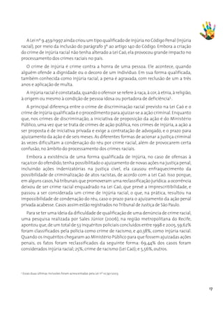A Lei nº 9.459/1997 ainda criou um tipo qualificado de injúria no Código Penal (injúria
racial), por meio da inclusão do parágrafo 3º ao artigo 140 do Código. Embora a criação
do crime de injúria racial não tenha alterado a Lei Caó, ela provocou grande impacto no
processamento dos crimes raciais no país.
   O crime de injúria é crime contra a honra de uma pessoa. Ele acontece, quando
alguém ofende a dignidade ou o decoro de um indivíduo. Em sua forma qualificada,
também conhecida como injúria racial, a pena é agravada, com reclusão de um a três
anos e aplicação de multa.
   A injúria racial é constatada, quando o ofensor se refere à raça, à cor, à etnia, à religião,
à origem ou mesmo à condição de pessoa idosa ou portadora de deficiência5 .
   A principal diferença entre o crime de discriminação racial previsto na Lei Caó e o
crime de injúria qualificada é o procedimento para ajuizar-se a ação criminal. Enquanto
que, nos crimes de discriminação, a iniciativa de proposição da ação é do Ministério
Público, uma vez que se trata de crimes de ação pública, nos crimes de injúria, a ação a
ser proposta é de iniciativa privada e exige a contratação de advogado, e o prazo para
ajuizamento da ação é de seis meses. As diferentes formas de acionar a justiça criminal
às vezes dificultam a condenação do réu por crime racial, além de provocarem certa
confusão, no âmbito do processamento dos crimes raciais.
   Embora a existência de uma forma qualificada de injúria, no caso de ofensas à
raça/cor do ofendido, tenha possibilitado o ajuizamento de novas ações na justiça penal,
incluindo ações indenizatórias na justiça cível, ela causou enfraquecimento da
possibilidade de criminalização de atos racistas, de acordo com a Lei Caó. Isso porque,
em alguns casos, há tribunais que promoveram uma reclassificação jurídica: a ocorrência
deixou de ser crime racial enquadrado na Lei Caó, que prevê a imprescritibilidade, e
passou a ser considerada um crime de injúria racial, o que, na prática, resultou na
impossibilidade de condenação do réu, caso o prazo para o ajuizamento da ação penal
privada acabesse. Casos assim estão registrados no Tribunal de Justiça de São Paulo.
   Para se ter uma ideia da dificuldade de qualificação de uma denúncia de crime racial,
uma pesquisa realizada por Sales Júnior (2006), na região metropolitana do Recife,
apontou que, de um total de 53 inquéritos policiais concluídos entre 1998 e 2005, 59,62%
foram classificados pela polícia como crime de racismo, e 40,38%, como injúria racial.
Quando os inquéritos chegaram ao Ministério Público para que fossem ajuizadas ações
penais, os fatos foram reclassificados da seguinte forma: 69,44% dos casos foram
considerados injúria racial; 25%, crime de racismo (Lei Caó); e 5,56%, outros.




5
    Essas duas últimas inclusões foram acrescentadas pela Lei nº 10.741/2003.




                                                                                                   17
 