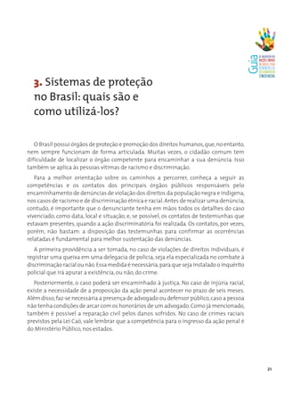 3. Sistemas de proteção
  no Brasil: quais são e
  como utilizá-los?

   O Brasil possui órgãos de proteção e promoção dos direitos humanos, que, no entanto,
nem sempre funcionam de forma articulada. Muitas vezes, o cidadão comum tem
dificuldade de localizar o órgão competente para encaminhar a sua denúncia. Isso
também se aplica às pessoas vítimas de racismo e discriminação.
   Para a melhor orientação sobre os caminhos a percorrer, conheça a seguir as
competências e os contatos dos principais órgãos públicos responsáveis pelo
encaminhamento de denúncias de violação dos direitos da população negra e indígena,
nos casos de racismo e de discriminação étnica e racial. Antes de realizar uma denúncia,
contudo, é importante que o denunciante tenha em mãos todos os detalhes do caso
vivenciado, como data, local e situação, e, se possível, os contatos de testemunhas que
estavam presentes, quando a ação discriminatória foi realizada. Os contatos, por vezes,
porém, não bastam: a disposição das testemunhas para confirmar as ocorrências
relatadas é fundamental para melhor sustentação das denúncias.
   A primeira providência a ser tomada, no caso de violações de direitos individuais, é
registrar uma queixa em uma delegacia de polícia, seja ela especializada no combate à
discriminação racial ou não. Essa medida é necessária, para que seja instalado o inquérito
policial que irá apurar a existência, ou não, do crime.
   Posteriormente, o caso poderá ser encaminhado à justiça. No caso de injúria racial,
existe a necessidade de a proposição da ação penal acontecer no prazo de seis meses.
Além disso, faz-se necessária a presença de advogado ou defensor público, caso a pessoa
não tenha condições de arcar com os honorários de um advogado. Como já mencionado,
também é possível a reparação civil pelos danos sofridos. No caso de crimes raciais
previstos pela Lei Caó, vale lembrar que a competência para o ingresso da ação penal é
do Ministério Público, nos estados.




                                                                                             21
 