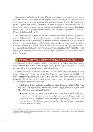 Nos casos de violações de direitos difusos6 e coletivos, como os das comunidades
     quilombolas, e de veiculação de mensagens racistas nos meios de comunicação, é
     importante que se procure as Procuradorias Regionais dos Direitos do Cidadão nos
     estados, que têm promovido uma série de ações exemplares nesse sentido, além da
     Defensoria Pública da União e da própria Procuradoria Federal dos Direitos do Cidadão.
     No caso de discriminação existente no mercado de trabalho, o órgão a ser contatado é o
     Ministério Público do Trabalho.
        Por último, recorra a órgãos no âmbito do poder executivo (da União, dos estados,
     distrito federal e dos municípios), como os conselhos de direitos e ouvidorias, e às
     comissões de direitos humanos do Congresso Nacional, das assembleias estaduais e das
     câmaras municipais. Caso a violação não seja punida por meio das instituições
     nacionais, é necessário acionar os mecanismos internacionais, para garantir a punição
     e as reparações que se fizerem necessárias. Essas instâncias podem ser muito úteis como
     orientação e pressão para a efetiva realização da justiça, em favor das vítimas de racismo
     e discriminação.


         3.1    Delegacias especializadas no combate à discriminação racial
       O governo federal, representado pela Secretaria de Políticas de Promoção da Igualdade
     Racial (SEPPIR), tem estimulado a criação de delegacias de polícia especializadas no
     combate à discriminação racial nos estados brasileiros.
        Embora, no início dos anos de 1990, tenham sido criadas delegacias especializadas
     em crimes raciais no Rio de Janeiro e em São Paulo, elas não tiveram continuidade, e, só
     mais recentemente, tivemos, no Brasil, com outros formatos e atribuições mais amplas,
     dois exemplos de sucesso de criação e funcionamento de delegacias de combate à
     discriminação e intolerância. São eles:
               • A Delegacia de Crimes Raciais e Delitos de Intolerância no Estado de São Paulo
               (DECRADI), criada por meio do Decreto Estadual nº 50.594, de 22 de março de 2006.
               A DECRADI tem as seguintes atribuições:
                 • reprimir e analisar os delitos de intolerância definidos por infrações origi-
                 nariamente motivadas pelo posicionamento intransigente e divergente de uma
                 pessoa ou de um grupo, em relação a outra pessoa ou grupo, e caracterizados
                 por convicções ideológicas, religiosas, raciais, culturais, étnicas e esportivas,
                 visando à exclusão social;

     6
       Direitos difusos são direitos amplos, caracterizados principalmente por sua indivisibilidade, ou seja, para que se satisfaça um de
     seus sujeitos, deve satisfazer-se a todos. Ex: respirar ar puro, viver em meio ambiente preservado, entre outros bens da vida que
     pertencem à massa de indivíduos.




22
 