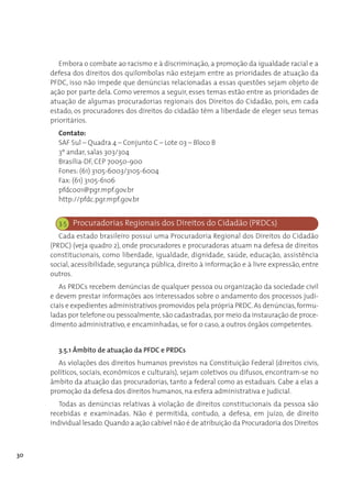 Embora o combate ao racismo e à discriminação, a promoção da igualdade racial e a
     defesa dos direitos dos quilombolas não estejam entre as prioridades de atuação da
     PFDC, isso não impede que denúncias relacionadas a essas questões sejam objeto de
     ação por parte dela. Como veremos a seguir, esses temas estão entre as prioridades de
     atuação de algumas procuradorias regionais dos Direitos do Cidadão, pois, em cada
     estado, os procuradores dos direitos do cidadão têm a liberdade de eleger seus temas
     prioritários.
       Contato:
       SAF Sul – Quadra 4 – Conjunto C – Lote 03 – Bloco B
       3º andar, salas 303/304
       Brasília-DF, CEP 70050-900
       Fones: (61) 3105-6003/3105-6004
       Fax: (61) 3105-6106
       pfdc001@pgr.mpf.gov.br
       http://pfdc.pgr.mpf.gov.br


       3.5 Procuradorias Regionais dos Direitos do Cidadão (PRDCs)
        Cada estado brasileiro possui uma Procuradoria Regional dos Direitos do Cidadão
     (PRDC) (veja quadro 2), onde procuradores e procuradoras atuam na defesa de direitos
     constitucionais, como liberdade, igualdade, dignidade, saúde, educação, assistência
     social, acessibilidade, segurança pública, direito à informação e à livre expressão, entre
     outros.
        As PRDCs recebem denúncias de qualquer pessoa ou organização da sociedade civil
     e devem prestar informações aos interessados sobre o andamento dos processos judi-
     ciais e expedientes administrativos promovidos pela própria PRDC. As denúncias, formu-
     ladas por telefone ou pessoalmente, são cadastradas, por meio da instauração de proce-
     dimento administrativo, e encaminhadas, se for o caso, a outros órgãos competentes.


       3.5.1 Âmbito de atuação da PFDC e PRDCs
       As violações dos direitos humanos previstos na Constituição Federal (direitos civis,
     políticos, sociais, econômicos e culturais), sejam coletivos ou difusos, encontram-se no
     âmbito da atuação das procuradorias, tanto a federal como as estaduais. Cabe a elas a
     promoção da defesa dos direitos humanos, na esfera administrativa e judicial.
        Todas as denúncias relativas à violação de direitos constitucionais da pessoa são
     recebidas e examinadas. Não é permitida, contudo, a defesa, em juízo, de direito
     individual lesado. Quando a ação cabível não é de atribuição da Procuradoria dos Direitos



30
 
