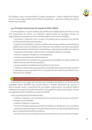 do Cidadão, o caso é encaminhado ao órgão competente – tanto à Defensoria Pública
como a outro órgão do Ministério Público competente – para que a defesa do direito
lesado seja realizada.


  3.5.2 Principais instrumentos de atuação da PFDC e PRDCS
  Os procuradores e as procuradoras dos direitos do cidadão agem de ofício, ou seja,
sem provocação da vítima, ou mediante representação de qualquer pessoa ou
organização da sociedade civil. Eles também podem, entre outras medidas:
     • promover o inquérito civil e a ação civil pública para a proteção dos direitos
     constitucionais da pessoa humana;
     • expedir recomendações, visando à melhoria dos serviços públicos e de relevância
     pública, bem como ao respeito, aos interesses, aos direitos e aos bens cuja defesa
     lhe cabe promover, fixando prazo razoável para a adoção das providências cabíveis;
     • requisitar informações e documentos a entidades públicas e privadas;
     • realizar inspeções e diligências investigatórias;
     • instaurar procedimentos administrativos;
     • acessar, de forma incondicional, qualquer banco de dados de caráter público ou
     relativo a serviço de relevância pública;
     • acessar qualquer estabelecimento policial ou prisional;
     • notificar o responsável, para que tome as providências necessárias para prevenir
     a repetição ou para que determine a cessação do desrespeito aos direitos cons-
     titucionais do cidadão.


  3.6 Ouvidoria da Secretaria de Políticas de Promoção da Igualdade Racial (SEPPIR)
   A Ouvidoria é um órgão da estrutura da Secretaria de Políticas de Promoção da
Igualdade Racial (SEPPIR) cuja função básica é receber denúncias de racismo e
discriminação racial e encaminhá-las aos órgãos responsáveis, nas esferas federal,
estadual e municipal. O ouvidor está ainda encarregado de receber observações, críticas
ou sugestões sobre o trabalho e as ações da SEPPIR.
  Entre as atribuições da Ouvidoria estão:
    • oferecer respostas e encaminhamentos às denúncias de racismo e de discri-
    minação racial recebidas;
    • elaborar relatórios e pareceres;
    • formar comissões especiais para tomar medidas em relação aos casos concretos;
    • apresentar processos para o Conselho Nacional de Promoção da Igualdade Racial,
    para a proposição de políticas públicas;
    • prestar assessoria e orientação jurídica para vítimas de racismo e discriminação.

                                                                                          31
 
