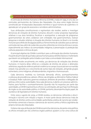 3.8 Comissão de Direitos Humanos e Minorias da Câmara dos Deputados (CDHM)
  A Comissão de Direitos Humanos e Minorias (CDHM), criada em 1995, é uma das 20
comissões permanentes da Câmara dos Deputados. Ela atua como órgão técnico
constituído por 18 deputados deputados-membros e igual número de suplentes e é
apoiada por um grupo de assessores e servidores administrativos.
   Suas atribuições constitucionais e regimentais são receber, avaliar e investigar
denúncias de violações de direitos humanos; discutir e votar propostas legislativas
relativas à sua área temática; fiscalizar e acompanhar a execução de programas
governamentais do setor; colaborar com entidades não governamentais; realizar
pesquisas e estudos relativos à situação dos direitos humanos no Brasil e no mundo,
inclusive para efeito de divulgação pública e fornecimento de subsídios para as demais
comissões da Casa; além de cuidar dos assuntos referentes às minorias étnicas e sociais,
especialmente aos índios e às comunidades indígenas, à preservação e à proteção das
culturas populares e étnicas do país.
   O principal objetivo da CDHM é contribuir para a afirmação dos direitos humanos.
Ela parte do princípio de que toda a pessoa humana possui direitos básicos e inalienáveis
que devem ser protegidos pelos Estados e por toda a comunidade internacional. 
   A CDHM recebe anualmente, em média, 320 denúncias de violações dos direitos
humanos. A maioria delas refere-se a violações de direitos de presos e detenções
arbitrárias, seguida de violência policial e violência no campo. Essa escala tem se mantido
estável, mas percebe-se o crescimento de outros tipos de violações, atingindo grupos
vulneráveis, como indígenas, afrodescendentes, migrantes e homossexuais.
   Cada denúncia recebida na Comissão demanda ofícios, acompanhamentos
e cobrança de providências cabíveis. Ofícios são dirigidos ao Ministério Público Federal
e Estadual, Poder Judiciário, governos estaduais, diretores de presídios e delegados de
polícias, entre outras autoridades. Para cada denúncia, é aberto um processo adminis-
trativo, para facilitar o acompanhamento. Quando não há respostas por parte das
autoridades, a CDHM reapresenta os ofícios e as solicitações, até que haja manifestação
do órgão ou da autoridade pública. A CDHM, portanto, desempenha duplo papel, de
ouvidora e de legisladora em direitos humanos.
   Entre 2005 e agosto de 2009, a CDHM recebeu 20 denúncias referentes à discri-
minação e racismo com relação a negros. A maior parte dessas denúncias trata de
violações de direitos contra comunidades quilombolas, prática de racismo por estabe-
lecimentos comerciais e bancos e denúncias de racismo contra a Polícia Legislativa da
própria Câmara dos Deputados.
   Embora não seja atribuição da CDHM encaminhar denúncias, do ponto vista político,
os ofícios enviados por ela a diversos órgãos públicos ajudam a criar uma cultura de


                                                                                              33
 