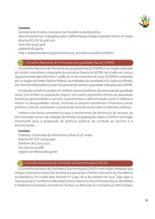 Contato:
  Secretaria de Direitos Humanos da Presidência da República
  Setor Comercial Sul - B, Quadra 9, Lote C, Edifício Parque Cidade Corporate, Torre A, 10º andar
  Brasília-DF, CEP 70.308-200 
  Fone: (61) 2025-3918
  cddph@sdh.gov.br
  http://www.presidencia.gov.br/estrutura_presidencia/sedh/conselho/


  3.10 Conselho Nacional de Promoção da Igualdade Racial (CNPIR)
   O Conselho Nacional de Promoção da Igualdade Racial (CNPIR) é um órgão colegiado
de caráter consultivo e integrante da estrutura básica da SEPPIR. Foi criado em 2003 e
regulamentado pelo Decreto nº 4.885, de 20 de novembro de 2003. O CNPIR é composto
por 22 órgãos do Poder Público Federal, 19 entidades da sociedade civil, todas escolhidas
por meio de edital público, e por três pessoas de notória capacidade indicadas pela SEPPIR. 
                                                                                            
   A meta do conselho é propor, em âmbito nacional, políticas de promoção da igualdade
racial, com ênfase na população negra e nos outros segmentos étnicos da população
brasileira, para combater o racismo, o preconceito e a discriminação racial. O objetivo é
reduzir as desigualdades raciais, inclusive no aspecto econômico e financeiro, social,
político e cultural, ampliando o processo de controle social sobre as referidas políticas. 
   Embora não tenha competência para o recebimento de denúncias de racismo, de
discriminação racial e de violações de direitos da população negra, o CNPIR é um órgão
importante para a proposição de políticas públicas de combate ao racismo e à
discriminação.
  Contato:
  Endereço: Esplanada dos Ministérios, Bloco A, 9º andar.
  Brasília-DF, CEP: 70054-900
  Telefone: (61) 2025-7072
  Fax: (61) 2025-7088
  seppir.cnpir@planalto.gov.br


  3.11 Conselho Nacional de Combate à Discriminação (CNCD)
   O Conselho Nacional de Combate à Discriminação (CNCD) é um órgão colegiado que
integra a estrutura básica da Secretaria Especial dos Direitos Humanos da Presidência
da República. Foi criado pelo Decreto nº 3.952, de 4 de outubro de 2001, logo após a
realização da 3ª Conferência Mundial contra o Racismo, Discriminação Racial, Xenofobia
e Intolerância Correlata, ocorrida em Durban, na África do Sul. Compete ao CNCD propor,



                                                                                                    35
 