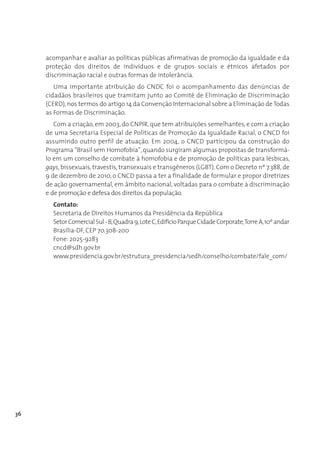 acompanhar e avaliar as políticas públicas afirmativas de promoção da igualdade e da
     proteção dos direitos de indivíduos e de grupos sociais e étnicos afetados por
     discriminação racial e outras formas de intolerância.
        Uma importante atribuição do CNDC foi o acompanhamento das denúncias de
     cidadãos brasileiros que tramitam junto ao Comitê de Eliminação de Discriminação
     (CERD), nos termos do artigo 14 da Convenção Internacional sobre a Eliminação de Todas
     as Formas de Discriminação.
        Com a criação, em 2003, do CNPIR, que tem atribuições semelhantes, e com a criação
     de uma Secretaria Especial de Políticas de Promoção da Igualdade Racial, o CNCD foi
     assumindo outro perfil de atuação. Em 2004, o CNCD participou da construção do
     Programa “Brasil sem Homofobia”, quando surgiram algumas propostas de transformá-
     lo em um conselho de combate à homofobia e de promoção de políticas para lésbicas,
     gays, bissexuais, travestis, transexuais e transgêneros (LGBT). Com o Decreto nº 7.388, de
     9 de dezembro de 2010, o CNCD passa a ter a finalidade de formular e propor diretrizes
     de ação governamental, em âmbito nacional, voltadas para o combate à discriminação
     e de promoção e defesa dos direitos da população.
       Contato:
       Secretaria de Direitos Humanos da Presidência da República
       Setor Comercial Sul - B, Quadra 9, Lote C, Edifício Parque Cidade Corporate, Torre A, 10º andar
       Brasília-DF, CEP 70.308-200 
       Fone: 2025-9283
       cncd@sdh.gov.br
       www.presidencia.gov.br/estrutura_presidencia/sedh/conselho/combate/fale_com/




36
 