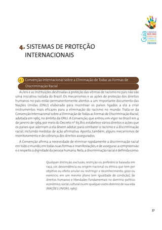 4. SISTEMAS DE PROTEÇÃO
    INTERNACIONAIS


  4.1 Convenção Internacional sobre a Eliminação de Todas as Formas de
       Discriminação Racial
   As leis e as instituições destinadas à proteção das vítimas de racismo no país não são
uma iniciativa isolada do Brasil. Os mecanismos e as ações de proteção dos direitos
humanos no país estão permanentemente atentos a um importante documento das
Nações Unidas (ONU) elaborado para incentivar os países ligados a ela a criar
instrumentos mais eficazes para a eliminação do racismo no mundo. Trata-se da
Convenção Internacional sobre a Eliminação de Todas as Formas de Discriminação Racial,
adotada em 1965, no âmbito da ONU. A Convenção, que entrou em vigor no Brasil em 4
de janeiro de 1969, por meio do Decreto nº 65.810, estabelece vários direitos e ações que
os países que aderiram a ela devem adotar, para combater o racismo e a discriminação
racial, incluindo medidas de ação afirmativa. Aponta, também, alguns mecanismos de
monitoramento e de cobrança dos direitos assegurados.
   A Convenção afirma a necessidade de eliminar rapidamente a discriminação racial
em todo o mundo, em todas suas formas e manifestações, e de assegurar a compreensão
e o respeito à dignidade da pessoa humana. Nela, a discriminação racial é definida como:


                      Qualquer distinção, exclusão, restrição ou preferência baseada em
                      raça, cor, descendência ou origem nacional ou étnica que tem por
                      objetivo ou efeito anular ou restringir o reconhecimento, gozo ou
                      exercício, em um mesmo plano (em igualdade de condição), de
                      direitos humanos e liberdades fundamentais no domínio político
                      econômico, social, cultural ou em qualquer outro domínio de sua vida
                      (NAÇÕES UNIDAS, 1965).




                                                                                             37
 