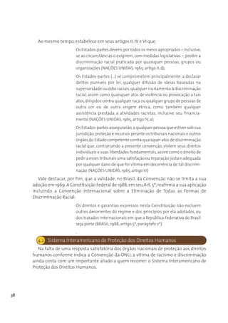 Ao mesmo tempo, estabelece em seus artigos II, IV e VI que:
                           Os Estados-partes devem, por todos os meios apropriados – inclusive,
                           se as circunstâncias o exigirem, com medidas legislativas –, proibir a
                           discriminação racial praticada por quaisquer pessoas, grupos ou
                           organizações (NAÇÕES UNIDAS, 1965, artigo II, d);
                           Os Estados-partes (...) se comprometem principalmente: a declarar
                           delitos puníveis por lei, qualquer difusão de ideias baseadas na
                           superioridade ou ódio raciais, qualquer incitamento à discriminação
                           racial, assim como quaisquer atos de violência ou provocação a tais
                           atos, dirigidos contra qualquer raça ou qualquer grupo de pessoas de
                           outra cor ou de outra origem étnica, como também qualquer
                           assistência prestada a atividades racistas, inclusive seu financia-
                           mento (NAÇÕES UNIDAS, 1965, artigo IV, a);
                           Os Estados-partes assegurarão, a qualquer pessoa que estiver sob sua
                           jurisdição, proteção e recursos perante os tribunais nacionais e outros
                           órgãos do Estado competente contra quaisquer atos de discriminação
                           racial que, contrariando a presente convenção, violem seus direitos
                           individuais e suas liberdades fundamentais, assim como o direito de
                           pedir a esses tribunais uma satisfação ou reparação justa e adequada
                           por qualquer dano de que foi vítima em decorrência de tal discrimi-
                           nação (NAÇÕES UNIDAS, 1965, artigo VI)
        Vale destacar, por fim, que a validade, no Brasil, da Convenção não se limita a sua
     adoção em 1969. A Constituição Federal de 1988, em seu Art. 5º, reafirma a sua aplicação
     incluindo a Convenção Internacional sobre a Eliminação de Todas as Formas de
     Discriminação Racial:
                           Os direitos e garantias expressos nesta Constituição não excluem
                           outros decorrentes do regime e dos princípios por ela adotados, ou
                           dos tratados internacionais em que a República Federativa do Brasil
                           seja parte (BRASIL, 1988, artigo 5º, parágrafo 2º).
                           .
       4.2 Sistema Interamericano de Proteção dos Direitos Humanos
        Na falta de uma resposta satisfatória dos órgãos nacionais de proteção aos direitos
     humanos conforme indica a Convenção da ONU, a vítima de racismo e discriminação
     ainda conta com um importante aliado a quem recorrer: o Sistema Interamericano de
     Proteção dos Direitos Humanos.




38
 
