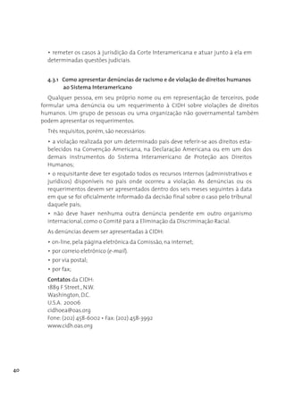 • remeter os casos à jurisdição da Corte Interamericana e atuar junto à ela em
       determinadas questões judiciais.


       4.3.1 Como apresentar denúncias de racismo e de violação de direitos humanos
             ao Sistema Interamericano
        Qualquer pessoa, em seu próprio nome ou em representação de terceiros, pode
     formular uma denúncia ou um requerimento à CIDH sobre violações de direitos
     humanos. Um grupo de pessoas ou uma organização não governamental também
     podem apresentar os requerimentos.
       Três requisitos, porém, são necessários:
       • a violação realizada por um determinado país deve referir-se aos direitos esta-
       belecidos na Convenção Americana, na Declaração Americana ou em um dos
       demais instrumentos do Sistema Interamericano de Proteção aos Direitos
       Humanos;
       • o requisitante deve ter esgotado todos os recursos internos (administrativos e
       jurídicos) disponíveis no país onde ocorreu a violação. As denúncias ou os
       requerimentos devem ser apresentados dentro dos seis meses seguintes à data
       em que se foi oficialmente informado da decisão final sobre o caso pelo tribunal
       daquele país;
       • não deve haver nenhuma outra denúncia pendente em outro organismo
       internacional, como o Comitê para a Eliminação da Discriminação Racial.
       As denúncias devem ser apresentadas à CIDH:
       • on-line, pela página eletrônica da Comissão, na internet;
       • por correio eletrônico (e-mail).
       • por via postal;
       • por fax;
       Contatos da CIDH:
       1889 F Street., N.W.
       Washington, D.C.
       U.S.A. 20006
       cidhoea@oas.org
       Fone: (202) 458-6002 • Fax: (202) 458-3992
       www.cidh.oas.org




40
 