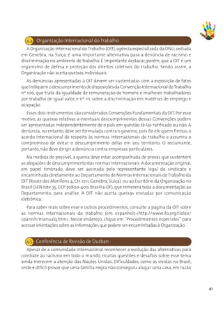 4.4. Organização Internacional do Trabalho
   A Organização Internacional do Trabalho (OIT), agência especializada da ONU, sediada
em Genebra, na Suíça, é uma importante alternativa para a denúncia de racismo e
discriminação no ambiente de trabalho. É importante destacar, porém, que a OIT é um
organismo de defesa e proteção dos direitos coletivos do trabalho. Sendo assim, a
Organização não aceita queixas individuais.
   As denúncias apresentadas à OIT devem ser sustentadas com a exposição de fatos
que indiquem o descumprimento de disposições da Convenção Internacional do Trabalho
nº 100, que trata da igualdade de remuneração de homens e mulheres trabalhadores
por trabalho de igual valor, e nº 111, sobre a discriminação em matérias de emprego e
ocupação.
   Esses dois instrumentos são considerados Convenções Fundamentais da OIT. Por esse
motivo, as queixas relativas a eventuais descumprimentos dessas Convenções podem
ser apresentadas independentemente de o país em questão tê-las ratificado ou não. A
denúncia, no entanto, deve ser formulada contra o governo, pois foi ele quem firmou o
acordo internacional de respeito às normas internacionais do trabalho e assumiu o
compromisso de evitar o descumprimento delas em seu território. O reclamante,
portanto, não deve dirigir a denúncia contra empresas particulares.
   Na medida do possível, a queixa deve estar acompanhada de provas que sustentem
as alegações de descumprimento das normas internacionais. A documentação original,
em papel timbrado, deve ser assinada pelo representante legal do sindicato e
encaminhada diretamente ao Departamento de Normas Internacionais do Trabalho da
OIT (Route des Morillons 4, CH-1211, Genebra, Suíça)  ou ao Escritório da Organização no
Brasil (SEN lote 35, CEP 70800-400, Brasília-DF), que remeterá toda a documentação ao
Departamento, para análise. A OIT não aceita queixas enviadas por comunicação
eletrônica.
   Para saber mais sobre esse e outros procedimentos, consulte a página da OIT sobre
as normas internacionais do trabalho (em espanhol):<http://www.ilo.org/ilolex/
spanish/manualq.htm>. Nesse endereço, clique em “Procedimientos especiales” para
acessar orientações sobre as informações que podem ser encaminhadas à Organização.


  4.5 Conferência de Revisão de Durban
   Apesar de a comunidade internacional reconhecer a evolução das alternativas para
combate ao racismo em todo o mundo, muitas questões e desafios sobre esse tema
ainda merecem a atenção das Nações Unidas. Dificuldades, como as vividas no Brasil,
onde é difícil provar que uma família negra não conseguiu alugar uma casa, em razão



                                                                                           41
 