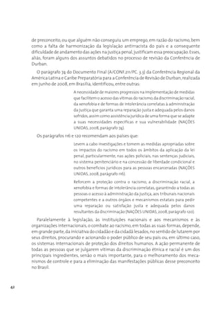 de preconceito, ou que alguém não conseguiu um emprego, em razão do racismo, bem
     como a falta de harmonização da legislação antirracista do país e a consequente
     dificuldade de andamento das ações na justiça penal, justificam essa preocupação. Esses,
     aliás, foram alguns dos assuntos debatidos no processo de revisão da Conferência de
     Durban.
       O parágrafo 74 do Documento Final (A/CONF.211/PC. 3.3) da Conferência Regional da
     América Latina e Caribe Preparatória para a Conferência de Revisão de Durban, realizada
     em junho de 2008, em Brasília, identificou, entre outras:
                          A necessidade de maiores progressos na implementação de medidas
                          que facilitem o acesso das vítimas do racismo, da discriminação racial,
                          da xenofobia e de formas de intolerância correlatas à administração
                          da justiça que garanta uma reparação justa e adequada pelos danos
                          sofridos, assim como assistência jurídica de uma forma que se adapte
                          a suas necessidades específicas e sua vulnerabilidade (NAÇÕES
                          UNIDAS, 2008, parágrafo 74).
       Os parágrafos 116 e 120 recomendam aos países que:
                          Levem a cabo investigações e tomem as medidas apropriadas sobre
                          os impactos do racismo em todos os âmbitos da aplicação da lei
                          penal, particularmente, nas ações policiais, nas sentenças judiciais,
                          no sistema penitenciário e na concessão de liberdade condicional e
                          outros benefícios jurídicos para as pessoas encarceradas (NAÇÕES
                          UNIDAS, 2008, parágrafo 116).
                          Reforcem a proteção contra o racismo, a discriminação racial, a
                          xenofobia e formas de intolerância correlatas, garantindo a todas as
                          pessoas o acesso à administração da justiça, aos tribunais nacionais
                          competentes e a outros órgãos e mecanismos estatais para pedir
                          uma reparação ou satisfação justa e adequada pelos danos
                          resultantes da discriminação (NAÇÕES UNIDAS, 2008, parágrafo 120).
        Paralelamente à legislação, às instituições nacionais e aos mecanismos e às
     organizações internacionais, o combate ao racismo, em todas as suas formas, depende,
     em grande parte, da iniciativa do cidadão e da cidadã lesados, no sentido de lutarem por
     seus direitos, procurando e acionando o poder público de seu país ou, em último caso,
     os sistemas internacionais de proteção dos direitos humanos. A ação permanente de
     todas as pessoas que se julgarem vítimas da discriminação étnica e racial é um dos
     principais ingredientes, senão o mais importante, para o melhoramento dos meca-
     nismos de controle e para a eliminação das manifestações públicas desse preconceito
     no Brasil.



42
 