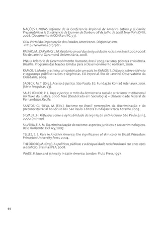 NAÇÕES UNIDAS. Informe de la Conferencia Regional de América Latina y el Caribe
     Preparatória a la Conferencia de Examen de Durban, 08 de julho de 2008. New York: ONU,
     2008. (Documento A/CONF.211/PC.3.3).
     OEA. Portal da Organização dos Estados Americanos. Disponível em:
     <http://www.oas.org/pt/>.
     PAIXÃO, M.; CARVANO, L. M. Relatório anual das desigualdades raciais no Brasil, 2007-2008.
     Rio de Janeiro: Garamond Universitária, 2008.
     PNUD. Relatório de Desenvolvimento Humano, Brasil 2005: racismo, pobreza e violência.
     Brasília: Programa das Nações Unidas para o Desenvolvimento no Brasil, 2006.
     RAMOS, S. Morte brasileira: a trajetória de um país. In: RAMOS, S. Diálogos sobre violência
     e segurança pública: razões e urgências. Ed. especial. Rio de Janeiro: Observatório da
     Cidadania, 2009.
     SADECK, M. T. (Org.). Acesso à justiça. São Paulo; Ed. Fundação Konrad Adenauer, 2001.
     (Série Pesquisas; 23).
     SALES JÚNIOR, R. L. Raça e justiça: o mito da democracia racial e o racismo institucional
     no fluxo da justiça. 2006. Tese (Doutorado em Sociologia) – Universidade Federal de
     Pernambuco, Recife.
     SANTOS, G.; SILVA, M. (Eds.). Racismo no Brasil: percepções da discriminação e do
     preconceito racial no século XXI. São Paulo: Editora Fundação Perseu Abramo, 2005.
     SILVA JR., H. Reflexões sobre a aplicabilidade da legislação anti-racismo. São Paulo: [s.n.],
     2000. (mimeo).
     SILVEIRA, F. A. M. Da criminalização do racismo: aspectos jurídicos e sociocriminológicos.
     Belo Horizonte: Del Rey, 2007.
     TELLES, E. E. Race in Another America: the significance of skin color in Brazil. Princeton:
     Princeton University Press, 2004.
     THEODORO, M. (Org.). As políticas públicas e a desigualdade racial no Brasil 120 anos após
     a abolição. Brasília: IPEA, 2008.
     WADE, P. Race and ethnicity in Latin America. London: Pluto Press, 1997.




44
 