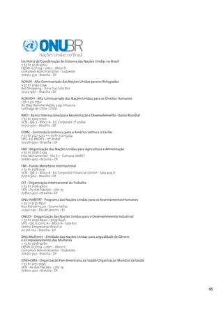 Escritório de Coordenação do Sistema das Nações Unidas no Brasil
+ 55 61 3038-9300
EQSW 103/104 - Lote 1 - Bloco D
Complexo Administrativo - Sudoeste
70670-350 - Brasília - DF
ACNUR - Alto Comissariado das Nações Unidas para os Refugiados
+ 55 61 3044-5744
Bsb Shopping - Torre Sul, Sala 801
70312-970 - Brasília - DF
ACNUDH - Alto Comissariado das Nações Unidas para os Direitos Humanos
+56 2 321 7750
Av. Dag Hammerskjöld, 3241, Vitacura
Santiago de Chile - Chile

BIRD - Banco Internacional para Reconstrução e Desenvolvimento - Banco Mundial
+ 55 61 3329 1000
SCN - Qd. 2 - Bloco A - Ed. Corporate 7º andar
70712-900 - Brasília - DF
CEPAL - Comissão Econômica para a América Latina e o Caribe
+ 55 61 3321-3232 • + 55 61 3321-5494
SBS - Ed. BNDES - 17º andar
70076-900 - Brasília - DF
FAO - Organização das Nações Unidas para Agricultura e Alimentação
+ 55 61 3038-2299
Eixo Monumental - Via S-1 - Campus INMET
70680-900 - Brasília - DF
FMI - Fundo Monetário Internacional
+ 55 61 3328-7031
SCN - Qd. 2 - Bloco A - Ed. Corporate Financial Center - Sala 904 B
70712-900 - Brasília - DF
OIT - Organização Internacional do Trabalho
+ 55 61 2106-4600
SEN - Av. das Nações - Lote 35
70800-400 - Brasília - DF

ONU-HABITAT - Programa das Nações Unidas para os Assentamentos Humanos
+ 55 21 3235-8550
Rua Rumânia, 20 - Cosme Velho
22240-140 - Rio de Janeiro - RJ

ONUDI - Organização das Nações Unidas para o Desenvolvimento Industrial
+ 55 61 3039-8440 / 3039 8440
SHS - Qd. 6, Conj. A - Bloco A - Sala 612
Centro Empresarial Brasil 21
70.316-102 - Brasília - DF
ONU Mulheres - Entidade das Nações Unidas para a Igualdade de Gênero
e o Empoderamento das Mulheres
+ 55 61 3038-9280
EQSW 103/104 - Lote 1 - Bloco C
Complexo Administrativo - Sudoeste
70670-350 - Brasília - DF

OPAS-OMS - Organização Pan-Americana da Saúde/Organização Mundial da Saúde
+ 55 61 3251-9595
SEN - Av. das Nações - Lote 19
70800-400 - Brasília - DF




                                                                                 45
 
