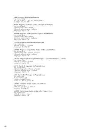 PMA - Programa Mundial de Alimentos
     + 55 61 2193-8504
     SHS - Qd 06, Bloco E - Sala 1102 - Edifíco Brasil 21
     70.322-915 - Brasilia - DF

     PNUD - Programa das Nações Unidas para o Desenvolvimento
     + 55 61 3038-9300
     EQSW 103/104 - Lote 1 - Bloco D
     Complexo Administrativo - Sudoeste
     70670-350 - Brasília - DF
     PNUMA - Programa das Nações Unidas para o Meio Ambiente
     + 55 61 3038-9233
     EQSW 103/104 - Lote 1 - Bloco C
     Complexo Administrativo - Sudoeste
     70670-350 - Brasília - DF

     UIT - União Internacional de Telecomunicações
     + 55 61 2312-2730
     SAUS Qd. 6 - Bloco E - 11º andar
     70070-940 - Brasília - DF

     UNAIDS - Programa Conjunto das Nações Unidas sobre HIV/Aids
     + 55 61 3038-9220
     EQSW 103/104 - lote 1 - Bloco C - 2º andar
     Complexo Administrativo - Sudoeste
     70670-350 - Brasília - DF

     UNESCO - Organização das Nações Unidas para a Educação, a Ciência e a Cultura
     + 55 61 2106-3500
     SAUS Qd. 5 - Bloco H - 9º andar
     70070-912 - Brasília - DF

     UNFPA - Fundo de População das Nações Unidas
     + 55 61 3038-9252
     EQSW 103/104 - Lote 1 - Bloco C - 2º andar
     Complexo Administrativo - Sudoeste
     70670-350 - Brasília - DF
     UNIC - Centro de Informação das Nações Unidas
     + 55 21 2253-2211
     Av. Mal. Floriano, 196
     Palacio Itamaraty - Centro
     20080-002 - Rio de Janeiro - RJ

     UNICEF - Fundo das Nações Unidas para a Infância
     + 55 61 3035-1900
     SEPN - Qd. 510 - Bloco A - 2ºandar
     70750-521 - Brasília - DF
     UNODC - Escritório das Nações Unidas sobre Drogas e Crime
     + 55 61 3204-7200
     SHIS - QI 25 - Conj. 3 - Casa 7
     71660-230 - Brasília - DF




46
 