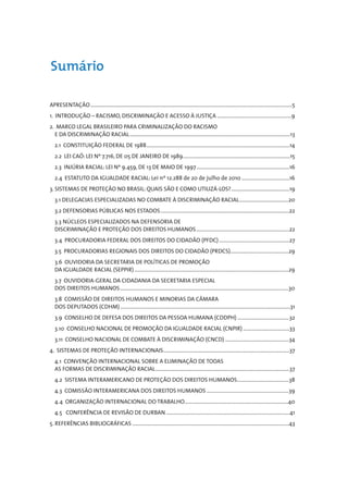 Sumário

APRESENTAÇÃO ........................................................................................................................................................5
1. INTRODUÇÃO – RACISMO, DISCRIMINAÇÃO E ACESSO À JUSTIÇA ........................................................9
2. MARCO LEGAL BRASILEIRO PARA CRIMINALIZAÇÃO DO RACISMO
  E DA DISCRIMINAÇÃO RACIAL .........................................................................................................................13
   2.1 CONSTITUIÇÃO FEDERAL DE 1988............................................................................................................14
   2.2 LEI CAÓ: LEI Nº 7.716, DE 05 DE JANEIRO DE 1989.................................................................................15
   2.3 INJÚRIA RACIAL: LEI Nº 9.459, DE 13 DE MAIO DE 1997 ......................................................................16
   2.4 ESTATUTO DA IGUALDADE RACIAL: Lei nº 12.288 de 20 de julho de 2010 ....................................16
3. SISTEMAS DE PROTEÇÃO NO BRASIL: QUAIS SÃO E COMO UTILIZÁ-LOS?............................................19
   3.1 DELEGACIAS ESPECIALIZADAS NO COMBATE À DISCRIMINAÇÃO RACIAL.....................................20
   3.2 DEFENSORIAS PÚBLICAS NOS ESTADOS.................................................................................................22
   3.3 NÚCLEOS ESPECIALIZADOS NA DEFENSORIA DE
   DISCRIMINAÇÃO E PROTEÇÃO DOS DIREITOS HUMANOS ......................................................................22
   3.4 PROCURADORIA FEDERAL DOS DIREITOS DO CIDADÃO (PFDC) .....................................................27
   3.5 PROCURADORIAS REGIONAIS DOS DIREITOS DO CIDADÃO (PRDCS)............................................29
   3.6 OUVIDORIA DA SECRETARIA DE POLÍTICAS DE PROMOÇÃO
   DA IGUALDADE RACIAL (SEPPIR) ....................................................................................................................29
   3.7 OUVIDORIA-GERAL DA CIDADANIA DA SECRETARIA ESPECIAL
   DOS DIREITOS HUMANOS ...............................................................................................................................30
   3.8 COMISSÃO DE DIREITOS HUMANOS E MINORIAS DA CÂMARA
   DOS DEPUTADOS (CDHM) ................................................................................................................................31
   3.9 CONSELHO DE DEFESA DOS DIREITOS DA PESSOA HUMANA (CDDPH) .......................................32
   3.10 CONSELHO NACIONAL DE PROMOÇÃO DA IGUALDADE RACIAL (CNPIR) ...................................33
   3.11 CONSELHO NACIONAL DE COMBATE À DISCRIMINAÇÃO (CNCD) ................................................34
4. SISTEMAS DE PROTEÇÃO INTERNACIONAIS...............................................................................................37
   4.1 CONVENÇÃO INTERNACIONAL SOBRE A ELIMINAÇÃO DE TODAS
   AS FORMAS DE DISCRIMINAÇÃO RACIAL.....................................................................................................37
   4.2 SISTEMA INTERAMERICANO DE PROTEÇÃO DOS DIREITOS HUMANOS.......................................38
   4.3 COMISSÃO INTERAMERICANA DOS DIREITOS HUMANOS ..............................................................39
   4.4 ORGANIZAÇÃO INTERNACIONAL DO TRABALHO..............................................................................40
   4.5 CONFERÊNCIA DE REVISÃO DE DURBAN .............................................................................................41
5. REFERÊNCIAS BIBLIOGRÁFICAS ......................................................................................................................43
 
