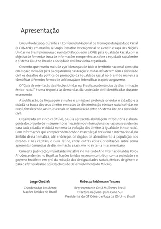 Apresentação
    Em junho de 2009, durante a II Conferência Nacional de Promoção da Igualdade Racial
(II CONAPIR), em Brasília, o Grupo Temático Interagencial de Gênero e Raça das Nações
Unidas no Brasil promoveu o evento Diálogos com a ONU pela Igualdade Racial, com o
objetivo de fomentar troca de informações e experiências sobre a equidade racial entre
o Sistema ONU no Brasil e a sociedade civil brasileira organizada.
   O evento, que reuniu mais de 250 lideranças de todo o território nacional, consistiu
em espaço inovador para os organismos das Nações Unidas debaterem com a sociedade
civil os desafios da política de promoção da igualdade racial no Brasil de maneira a
identificar diferentes formas de colaboração e intensificar o apoio ao governo.
   O “Guia de orientação das Nações Unidas no Brasil para denúncias de discriminação
étnico-racial” é uma resposta às demandas da sociedade civil identificadas durante
esse evento.
   A publicação, de linguagem simples e amigável, pretende orientar o cidadão e a
cidadã na busca dos seus direitos em casos de discriminação étnica e racial sofridas no
Brasil, fortalecendo, assim, os canais de comunicação entre o Sistema ONU e a sociedade
civil.
   Organizado em cinco capítulos, o Guia apresenta abordagem introdutória e abran-
gente do conjunto de instrumentos e mecanismos internacionais e nacionais existentes
para cada cidadão e cidadã no tema da violação dos direitos à igualdade étnico-racial.
Com informações que compreendem desde o marco legal brasileiro e internacional, no
âmbito dessa temática, até endereços de órgãos de atendimento à população nos
estados e nas capitais, o Guia reúne, entre outras coisas, orientações sobre como
apresentar denúncias de discriminação e racismo no sistema interamericano.
   Com esta publicação, importante iniciativa no marco do Ano Internacional dos Povos
Afrodescendentes no Brasil, as Nações Unidas esperam contribuir com a sociedade e o
governo brasileiro em prol da redução das desigualdades raciais, étnicas, de gênero e
para o efetivo alcance dos Objetivos de Desenvolvimento do Milênio.




          Jorge Chediek                      Rebecca Reichmann Tavares
     Coordenador Residente               Representante ONU Mulheres Brasil
     Nações Unidas no Brasil               Diretora Regional para Cone Sul
                                   Presidente do GT Gênero e Raça da ONU no Brasil
 