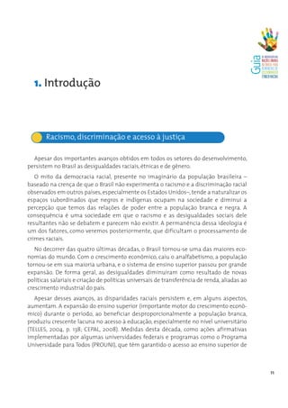 1. Introdução



       Racismo, discriminação e acesso à justiça

  Apesar dos importantes avanços obtidos em todos os setores do desenvolvimento,
persistem no Brasil as desigualdades raciais, étnicas e de gênero.
   O mito da democracia racial, presente no imaginário da população brasileira –
baseado na crença de que o Brasil não experimenta o racismo e a discriminação racial
observados em outros países, especialmente os Estados Unidos–, tende a naturalizar os
espaços subordinados que negros e indígenas ocupam na sociedade e diminui a
percepção que temos das relações de poder entre a população branca e negra. A
consequência é uma sociedade em que o racismo e as desigualdades sociais dele
resultantes não se debatem e parecem não existir. A permanência dessa ideologia é
um dos fatores, como veremos posteriormente, que dificultam o processamento de
crimes raciais.
   No decorrer das quatro últimas décadas, o Brasil tornou-se uma das maiores eco-
nomias do mundo. Com o crescimento econômico, caiu o analfabetismo, a população
tornou-se em sua maioria urbana, e o sistema de ensino superior passou por grande
expansão. De forma geral, as desigualdades diminuíram como resultado de novas
políticas salariais e criação de políticas universais de transferência de renda, aliadas ao
crescimento industrial do país.
   Apesar desses avanços, as disparidades raciais persistem e, em alguns aspectos,
aumentam. A expansão do ensino superior (importante motor do crescimento econô-
mico) durante o período, ao beneficiar desproporcionalmente a população branca,
produziu crescente lacuna no acesso à educação, especialmente no nível universitário
(TELLES, 2004, p. 138; CEPAL, 2008). Medidas desta década, como ações afirmativas
implementadas por algumas universidades federais e programas como o Programa
Universidade para Todos (PROUNI), que têm garantido o acesso ao ensino superior de



                                                                                              11
 