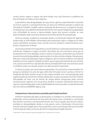 muitos jovens negros e negras, são bem-vindas, mas não eliminam o problema da
     discriminação, em todos os seus aspectos.
       A persistência das desigualdades de raça, etnia e gênero, especialmente no tocante
     ao ensino superior e, consequentemente, ao acesso às melhores posições e salários do
     mercado de trabalho, impede a plena realização da democracia e o progresso do país,
     em direção aos seus objetivos de desenvolvimento. Com quase metade da sua população
     com dificuldade de acesso a oportunidades iguais que possam ampliar as suas
     potencialidades, todo o processo de desenvolvimento do país fica prejudicado.
        Diversos estudos acadêmicos realizados desde a Constituição Federal de 1998 têm
     evidenciado as dificuldades enfrentadas pela população negra e indígena em obter
     acesso satisfatório à justiça e fazer uso dos recursos jurídicos e administrativos exis-
     tentes e disponíveis no Brasil.
        Os processos de discriminação étnica e racial, histórica e contemporaneamente ainda
     sofrida por indígenas e negros no Brasil, são efeitos de uma estrutura social que se
     fundamenta em uma ideologia racista e sexista. O racismo, combustível que alimenta
     essa estrutura de desigualdades, expressando-se no dia a dia das relações interpessoais,
     dificulta o acesso da população negra e indígena a bens e serviços públicos, mercado de
     trabalho e ensino superior. Impede, também, que ela goze plenamente de seus direitos
     civis, sociais e econômicos. São decisões diárias, tomadas dentro de uma estrutura social
     e simbólica onde a cor da pele ainda é um determinante importante.
        O acesso à justiça, por parte dessas populações, fica, portanto, comprometido. Em
     pesquisa realizada nos anos de 1990 sobre discriminação racial e justiça criminal no
     Estado de São Paulo, revelou-se que os réus negros tendem a ser mais perseguidos pela
     vigilância policial, encontram maiores obstáculos no acesso à justiça criminal e maiores
     dificuldades de fazer uso do direito de ampla defesa assegurado pelas normas
     constitucionais vigentes. Por causa disso, tendem a merecer tratamento penal mais
     rigoroso, representado pela maior probabilidade de serem punidos, comparativamente
     aos réus brancos (ADORNO, 1996, p. 273).


           Compromissos internacionais assumidos pelo Estado brasileiro
        O Brasil é signatário de todas as declarações, os tratados e os acordos internacionais
     elaborados consensualmente por boa parte dos países para a proteção e a promoção
     dos direitos humanos e do desenvolvimento. Isso inclui aqueles que versam sobre o
     combate às desigualdades, desde os mais gerais, como a Declaração Universal dos
     Direitos Humanos (1948), até os mais específicos, como a Convenção Internacional sobre
     a Eliminação de Todas as Formas de Discriminação Racial (1966). São eles 1:
     1
         Disponível em <http://www2.mre.gov.br/dai/quadros.htm>. Acessado em 10/12/2009.




12
 
