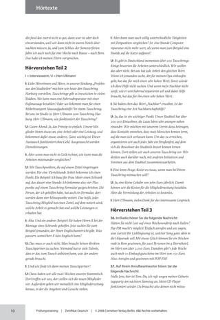 10
Hörtexte
Prüfungstraining | Zertifikat Deutsch | © 2008 Cornelsen Verlag Berlin. Alle Rechte vorbehalten.
din fand das zuerst nicht so gut, dann war sie aber doch
ein­
verstanden, weil wir dann nicht in teuren Hotels über­
nachten müssen. Ja, und zum Schluss der Semester­ferien
fahre ich auch noch für eine Woche nach Hause – nach Bern.
Das habe ich meinen Eltern versprochen.
Hörverstehen Teil 2
I = Interviewerin, U = Herr Ullmann
I: Liebe Hörerinnen und Hörer, in unserer Sendung „Projekte
aus den Stadtteilen“ möchten wir heute den Tauschring
Harburg vorstellen. Tauschringe gibt es inzwischen in vielen
Städten. Wo kann man eine Fahrradreparatur mit einer
Fußmassage bezahlen? Oder wo bekommt man für einen
Möbeltransport Hausaufgabenhilfe? In einem Tauschring.
Bei uns im Studio ist Herr Ullmann vom Tauschring Har­
burg. Herr Ullmann, wie funktioniert der Tauschring?
U: Guten Abend. Ja, das Prinzip ist einfach. Unsere Mit­
glieder bieten etwas an, eine Arbeit oder eine Leistung, und
bekommen dafür etwas anderes. Ganz wichtig ist: Dieser
Austausch funktioniert ohne Geld. Ausgetauscht werden
Dienstleistungen.
I: Aber wenn man nicht in Geld rechnet, wie kann man die
Arbeiten miteinander vergleichen?
U: Mit Tauschpunkten, die auf einem Zettel eingetragen
werden. Für eine Viertelstunde Arbeit bekomme ich einen
Punkt. Ein Beispiel: Ich baue für Frau Meier einen Schrank
auf, das dauert eine Stunde. Ich bekomme also vier Plus-
punkte auf einem Tauschring-Formular gutgeschrieben. Die
Person, der ich geholfen habe, hat auch ein Formular, dort
werden dann vier Minuspunkte notiert. Das heißt, jedes
Tauschring-Mitglied hat einen Zettel, auf dem notiert wird,
welche Arbeit es gemacht hat und welche Leistungen es
erhalten hat.
I: Aha. Und ein anderes Beispiel: Sie haben Herrn X bei der
Montage eines Schranks geholfen. Jetzt suchen Sie zum
Beispiel jemanden, der Ihnen Englischunterricht gibt. Was
passiert, wenn Herr X kein Englisch kann?
U: Das muss er auch nicht. Man braucht keinen direkten
Tauschpartner zu suchen. Niemand hat so viele Talente,
dass er das zum Tausch anbieten kann, was der andere
gerade braucht.
I: Und wie finde ich dann meinen Tauschpartner?
U: Dazu haben wir alle zwei Wochen unseren Stammtisch.
Dort treffen wir uns, dort stellen sich die neuen Mitglieder
vor. Außerdem geben wir monatlich eine Mitgliederzeitung
heraus, in der die Angebote und Gesuche stehen.
I: Aber kann man auch völlig unterschiedliche Tätigkeiten
mit Zeitpunkten vergleichen? Ist eine Stunde Computer­
reparatur nicht mehr wert, als wenn man zum Beispiel eine
Stunde auf die Katze aufpasst?
U: Es gibt in Deutschland momentan über 200 Tauschringe.
Einige bewerten die Arbeiten unterschiedlich. Wir wollen
das aber nicht. Bei uns hat jede Arbeit den gleichen Wert.
Wenn ich jemanden suche, der für meinen Opa einkaufen
geht, hat das für mich einen sehr hohen Wert. Sonst würde
ich diese Hilfe nicht suchen. Und wenn mein Nachbar nicht
weiß, wie er sein Fahrrad reparieren soll und dabei Hilfe
braucht, hat das für ihn einen sehr hohen Wert.
I: Sie haben eben das Wort „Nachbar“ erwähnt. Ist der
Tauschring eine Art Nachbarschaftshilfe?
U: Ja, das ist ein wichtiger Punkt. Unser Stadtteil hat über
200 000 Einwohner, die Leute leben sehr anonym neben­
einander. Wir möchten mit unserem Verein dazu beitragen,
dass Kontakte entstehen, dass man Menschen kennen lernt,
auf die man sich verlassen kann. Um das zu erreichen,
organisieren wir auch jedes Jahr ein Straßenfest, auf dem
sich die Bewohner des Stadtteils besser kennen lernen
können. Dort stellen wir auch unseren Tauschring vor. Wir
denken auch darüber nach, mit anderen Initiativen und
Vereinen aus dem Stadtteil zusammenzuarbeiten.
I: Eine letzte Frage: Kostet es etwas, wenn man bei Ihrem
Tauschring mitmachen will?
U: Ja, eine kleine Gebühr von zehn Euro jährlich. Damit
können wir die Kosten für die Mitgliederzeitung bezahlen.
Aber die Vermittlung der Arbeiten ist kostenlos.
I: Herr Ullmann, vielen Dank für das interessante Gespräch.
Hörverstehen Teil 3
56. Im Radio hören Sie die folgende Nachricht:
Hätten Sie nicht Lust auf einen Wochenendtrip nach Italien?
Pop-FM macht’s möglich! Einfach anrufen und uns sagen,
was zurzeit Ihr Lieblingssong ist, welcher Song ganz oben in
die Hitparade soll. Mit etwas Glück können Sie ein Wochen­
ende in Rom gewinnen, für zwei Personen im 4-Sternehotel,
im Wert von über 2.000 Euro. Daneben gibt’s jede Woche
auch noch 10 Einkaufsgutscheine im Wert von 150 Euro.
Also: Anrufen und gewinnen mit POP-FM!
57. Auf Ihrem Anrufbeantworter hören Sie die
folgende Nachricht:
Hallo Jens, hier ist Tom. Du, ich rufe wegen meiner Geburts­
tagsparty am nächsten Samstag an. Mein CD-Player
funktioniert wieder. Du brauchst also deinen nicht mitzu­
 