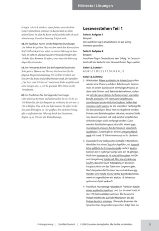 11
Prüfungstraining | Zertifikat Deutsch | © 2008 Cornelsen Verlag Berlin. Alle Rechte vorbehalten.
Hörtexte/Lösungen
bringen. Aber ich würde es super finden, wenn du deine
Gitarre mitnehmen könntest. Du kannst doch so schön
spielen! Sonst ist alles da, Essen und Getränke habe ich auch
schon besorgt. Dann bis Samstag. Ich freu mich.
58. Im Kaufhaus hören Sie die folgende Durchsage:
Der Fahrer des grünen Pkw mit dem amtlichen Kenn­zeichen
K–JS 788 wird gebeten, sofort zu seinem Fahrzeug zu kom­
men. Er steht im absoluten Halteverbot und behindert den
Verkehr. Bitte kommen Sie sofort, sonst muss das Fahrzeug
abgeschleppt werden.
59. Im Fernsehen hören Sie die folgende Nachricht:
Sehr geehrte Damen und Herren, bitte beachten Sie die
folgende Programmänderung. Um 16 Uhr berichten wir
live über die deutsche Handballmeisterschaft. Der Spielfilm
„Der Arzt vom Wörthersee“ muss heute leider ausfallen und
wird morgen um 22.30 Uhr gesendet. Wir bitten um Ihr
Verständnis.
60. Im Zoo hören Sie die folgende Durchsage:
Liebe Zoobesucherinnen und Zoobesucher. Es ist 16 Uhr 30.
Wir bitten Sie, den Zoo langsam zu verlassen, da wir um 17
Uhr schließen. Und noch eine Information: Ab sofort ist der
Zoo jeden Freitag bis 21 Uhr geöffnet. Am nächsten Freitag
gibt es außerdem eine Führung durch das Exotarium:
Beginn 19.15 Uhr vor der Krokodilanlage.
Leseverstehen Teil 1
Seite 9, Aufgabe 1
Beispiel:
Der autofreie Tag in Deutschland ist auf wenig
Inter­esse gestoßen.
Seite 9, Aufgabe 2
Beispiel:
Autofreier Tag in Deutschland kein Erfolg / In Deutsch-
land rollt der Verkehr trotz des autofreien Tages weiter
Seite 12, Schritt 1
A 3; B 1; C 1; D 2; E 3; F 2; G 1; H 3; I 1; J 3
Seite 12, Schritt 2
2 Wiesbaden. Ältere ausländische Arbeitslose sollen
wieder eine Chance auf dem Arbeitsmarkt bekom-
men. In einem bundesweit einmaligen Projekt, an
dem viele Firmen und Betriebe teilnehmen, sollen
sie sich die sprachlichen Anforderungen spezieller
Berufe aneignen. Die normalen Sprachkurse,
zum Beispiel an der Volkshochschule, helfen hier
meistens nicht weiter, da die speziellen Fachbegriffe
für den jeweiligen Beruf hier nicht gelernt werden.
Firmen und Betriebe geben bekannt, wo eine Stelle
neu besetzt werden soll und welche sprachlichen
Anforderungen dafür verlangt werden. Dann
werden Kandidaten gesucht und in einem drei­
monatigen Lehrgang für die Tätigkeit sprachlich
qualifiziert. Zurzeit gibt es einen Lehrgang Hand-
werk mit rund 15 Teilnehmern aus sechs Ländern.
3 Düsseldorf. Die Verbraucherzentrale in Nordrhein-
Westfalen hat einen Test durchgeführt, ob Jugend­
liche gefährliche Computerspiele einfach kaufen
können. Ein 14-jähriger Junge und ein 16-jähriges
Mädchen konnten in 16 von 30 Versuchen in Köln
und Umgebung Spiele mit Altersbeschränkung
kaufen, darunter auch Killerspiele, in denen es
hauptsächlich um das Töten von Gegnern geht.
Nach Angaben der Verbraucherzentrale kann ein
Händler eine Strafe bis zu 50.000 Euro bekommen,
wenn er Jugendlichen ein erst ab 18 Jahren zu­
gelassenes Spiel verkauft.
4 Frankfurt. Nur wenige Polizisten in Frankfurt haben
einen ausländischen Pass. Und das in einer Stadt, in
der 170 Nationalitäten wohnen. Die hessische
Polizei möchte die Zahl der Migranten bei der
Polizei deutlich erhöhen. „Wenn die Beamten die
Sprache ihres Gegenübers sprechen, trägt dies zur
 