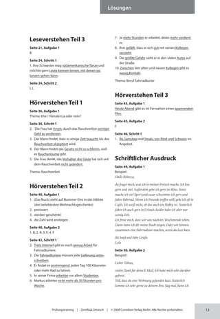 13
Lösungen
Prüfungstraining | Zertifikat Deutsch | © 2008 Cornelsen Verlag Berlin. Alle Rechte vorbehalten.
Leseverstehen Teil 3
Seite 21, Aufgabe 1
B
Seite 24, Schritt 1
1. Ihre Schwester mag südamerikanische Tänze und
möchte gern Leute kennen lernen, mit denen sie
tanzen gehen kann.
Seite 24, Schritt 2
I, L
Hörverstehen Teil 1
Seite 36, Aufgabe 1
Thema: Ehe / Heiraten ja oder nein?
Seite 38, Schritt 1
2. Die Frau hat Angst, durch das Rauchverbot weniger
Geld zu verdienen.
3. Der Mann findet, dass es einige Zeit braucht, bis das
Rauchverbot akzeptiert wird.
4. Der Mann findet das Gesetz nicht so schlimm, weil
es Raucherräume gibt.
5. Die Frau denkt, das Verhalten der Gäste hat sich seit
dem Rauchverbot nicht geändert.
Thema: Rauchverbot
Hörverstehen Teil 2
Seite 40, Aufgabe 1
1. (Das Buch) steht auf Nummer Eins in der Hitliste
(der beliebtesten Weihnachtsgeschenke)
2. preiswert
3. werden geschenkt
4. die Zahl wird ansteigen
Seite 40, Aufgabe 2
1. R; 2. R; 3. F; 4. F
Seite 42, Schritt 1
2. Trotz Internet gibt es noch genug Arbeit für
Fahrrad­kuriere.
3. Die Fahrradkuriere müssen jede Lieferung unter-
schreiben.
4. Er findet es anstrengend, jeden Tag 100 Kilometer
oder mehr Rad zu fahren.
5. In seiner Firma arbeiten vor allem Studenten.
6. Markus arbeitet nicht mehr als 30 Stunden pro
Woche.
7. Je mehr Stunden er arbeitet, desto mehr verdient
er.
8. Ihm gefällt, dass er sich gut mit seinen Kollegen
versteht.
9. Die größte Gefahr sieht er in den vielen Autos auf
der Straße.
10. Zwischen den alten und neuen Kollegen gibt es
wenig Kontakt.
Thema: Beruf Fahrradkurier
Hörverstehen Teil 3
Seite 45, Aufgabe 1
Heute Abend gibt es im Fernsehen einen spannenden
Film.
Seite 45, Aufgabe 2
F
Seite 46, Schritt 1
1. Bis Samstag sind Steaks von Rind und Schwein im
Angebot.
Schriftlicher Ausdruck
Seite 49, Aufgabe 1
Beispiel:
Hallo Rebecca,
du fragst mich, was ich in meiner Freizeit mache. Ich lese
gern und viel. Außerdem gehe ich gern ins Kino. Sonst
mache ich viel Sport und zwar schwimme ich gern und
fahre Fahrrad. Wenn ich Freunde treffen will, gehe ich oft in
Cafés. Ich weiß nicht, ob das auch ein Hobby ist. Natürlich
fahre ich auch gern in Urlaub. Leider habe ich aber nur
wenig Zeit.
Ich freue mich, dass wir uns nächstes Wochenende sehen.
Dann kann ich dir meine Stadt zeigen. Oder wir können
zusammen eine Fahrradtour machen, wenn du Lust hast.
Bis bald und liebe Grüße
Lola
Seite 50, Aufgabe 2
Beispiel:
Lieber Tobias,
vielen Dank für deine E-Mail. Ich habe mich sehr darüber
gefreut.
Toll, dass du eine Wohnung gefunden hast. Natürlich
komme ich sehr gerne zu deinem Fest. Sag mal, kann ich
 