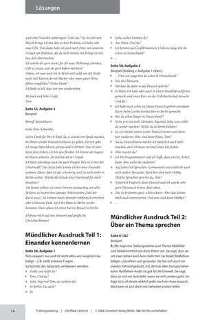 14
Lösungen
Prüfungstraining | Zertifikat Deutsch | © 2008 Cornelsen Verlag Berlin. Alle Rechte vorbehalten.
noch eine Freundin mitbringen? Geht das? Sie ist sehr nett.
Musik bringe ich mit, das ist kein Problem, ich habe tolle
neue CDs. Und dann habe ich auch noch Fotos von unserem
Urlaub am Bodensee, die du nicht kennst. Ich bringe sie mit,
lass dich überraschen.
Ich würde dir gern etwas für die neue Wohnung schenken.
Gibt es etwas, was du gern haben möchtest?
Tobias, ich war noch nie in Wien und weiß von der Stadt
nicht viel. Kannst du mir Bücher oder einen guten Reise­
führer empfehlen? Vielen Dank!
Ich finde es toll, dass wir uns wiedersehen.
Bis bald und liebe Grüße
Tom
Seite 53, Aufgabe 3
Beispiel:
Betreff: Sprachkurse
Liebe Frau Schneider,
vielen Dank für Ihre E-Mail. Ja, es würde mir Spaß machen,
bei Ihnen wieder Französischkurse zu geben. Zurzeit gebe
ich einige Sprachkurse, privat und in Firmen. Das ist aber
keine feste Arbeit, ich bin also flexibel. Ich könnte ab August
bei Ihnen arbeiten. Im Juli bin ich in Urlaub.
Ich hätte allerdings noch ein paar Fragen: Wie ist es mit der
Unterkunft? Das letzte Jahr konnte ich bei einer Freundin
wohnen. Dieses Jahr ist das schwierig, weil sie nicht mehr in
Berlin wohnt. Würde die Schule eine Unterkunft für mich
bezahlen?
Am besten sollten wir einen Termin ausmachen, um alles
Weitere zu besprechen (genaue Arbeitszeiten, Zahl der
Kurse usw.). Sie können mich entweder telefonisch erreichen
oder ich könnte Ende April bei Ihnen in Berlin vorbei­
kommen. Dann plane ich einen kurzen Besuch in Berlin.
Ich freue mich auf eine Antwort und grüße Sie
Christine Bronnet
Mündlicher Ausdruck Teil 1:
Einander kennenlernen
Seite 58, Aufgabe 1
Tom reagiert nur und ist nicht aktiv am Gespräch be­
teiligt – z.B. stellt er keine Fragen.
So könnte das Gespräch verbessert werden:
Hallo, wie heißt du?
Tom. Und du?
Julia. Sag mal Tom, wo wohnst du?
In Berlin. Du auch?
Ja.
Julia, woher kommst du?
Aus Polen. Und du?
Ich komme aus Großbritannien. Und wie lange bist du
schon in Deutschland?
…
Seite 58, Aufgabe 2
Beispiel (Anfang s. Aufgabe 1 oben):
… Und wie lange bist du schon in Deutschland?
Seit drei Monaten.
Wo hast du dann so gut Deutsch gelernt?
In Polen. Ich habe aber auch in Deutschland Sprachferien
gemacht und einen Kurs an der Volkshochschule besucht.
Und du?
Ich habe auch schon zu Hause Deutsch gelernt und dann
Kurse beim Goethe-Institut hier in Berlin gemacht.
Bist du schon länger in Deutschland?
Nein, erst seit sechs Monaten. Sag mal, Julia, was willst
du weiter machen? Willst du in Berlin bleiben?
Ja, ich möchte zuerst weiter Deutsch lernen und dann
hier studieren. Was sind deine Pläne, Tom?
Na ja, Deutschkurse möchte ich natürlich auch noch
machen, aber ich muss erst mal einen Job finden.
Was machst du?
Ich bin Programmierer und ich hoffe, dass ich eine Arbeit
finde. Was willst du studieren?
Auf jeden Fall Sprachen. Germanistik und vielleicht auch
noch andere Sprachen. Sprachen sind mein Hobby.
Welche Sprachen sprichst du, Tom?
Natürlich Englisch, dann Deutsch und ich würde sehr
gern Chinesisch lernen. Mal sehen.
Das ist bestimmt ganz schön schwer. Aber das könnte
mich auch interessieren. Und was sind deine Hobbys?
…
Mündlicher Ausdruck Teil 2:
Über ein Thema sprechen
Seite 61/62
Beispiel:
A: Mir liegt eine Stellungnahme zum Thema Mobilität
und Verkehrsmittel von Ilona Peters vor. Sie sagt, dass sie
seit zwei Jahren kein Auto mehr hat. Sie findet Rad­fahren
billiger, stressfreier und gesünder. Sie hat sich auch ein
zweites Fahrrad gekauft, mit dem sie alles transportieren
kann. Radfahren findet sie gut für die Umwelt. Sie sagt,
dass sie sich ein Auto leiht, wenn es nicht anders geht. Sie
fragt sich, ob heute wirklich jeder noch ein Auto braucht.
Man kann es sich doch mit mehreren Leuten teilen.
 