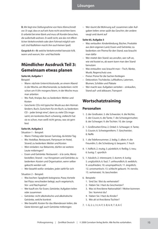 15
Lösungen
Prüfungstraining | Zertifikat Deutsch | © 2008 Cornelsen Verlag Berlin. Alle Rechte vorbehalten.
B: Mir liegt eine Stellungnahme von Hans Kleinschmidt
vor. Er sagt, dass er auf sein Auto nicht verzichten kann.
Er arbeitet bei einer Bank und muss oft Kunden besuchen,
die außerhalb wohnen. Er weiß nicht, wie das mit öffent-
lichen Verkehrsmitteln oder dem Fahrrad möglich sein
soll. Und Radfahren macht ihm auch keinen Spaß.
Gespräch A + B: welche Verkehrsmittel benutzt A/B,
wann und warum, Vor- und Nachteile
Mündlicher Ausdruck Teil 3:
Gemeinsam etwas planen
Seite 64, Aufgabe 1
Beispiel:
– Wann: nächste Unterrichtsstunde, an einem Abend
in der Woche, am Wochenende; zu bedenken: nicht
schon um 9 Uhr morgens feiern, in der Woche muss
man arbeiten
– Wo: Park, Kneipe, Bar; zu bedenken: Wetter und
Kosten
– Geschenk: CDs mit typischer Musik aus den Heimat­
ländern, Buch, Gutschein für ein Buch; zu bedenken:
CD – jeder bringt eine?, dann zu viele CDs insge-
samt; ein konkretes Buch schwierig, vielleicht hat
sie es schon, man weiß nicht genau, was sie gern
liest
Seite 64, Aufgabe 2
Situation 1 – Beispiel:
– Wann: Freitag oder besser Samstag, da letzter Tag
– Wo: Hotelbar, Restaurant, Partyraum im Hotel,
Strand; zu bedenken: Wetter und Kosten
– Wen einladen: nur Bekannte, dürfen sie weitere
Leute mitbringen?
– Essen und Getränke: Restaurant – à la carte, Menü
bestellen; Strand – nur Vorspeisen und Getränke; zu
bedenken: Kosten und Organisation, wenn selber
gekocht werden soll
– Wer bezahlt wofür: einladen, jeder zahlt für sich
Situation 2 – Beispiel:
– Was kochen: Spaghetti bolognese, Pizza; Vorteile
bei Pizza: verschieden belegt, auch vegetarisch;
Vor- und Nachspeise?
– Wer kauft ein: für Essen, Getränke; Aufgaben teilen
oder zusammen
– Getränke: nicht alkoholische und alkoholische
Getränke, welche konkret
– Wer bezahlt: Kosten für das Abendessen teilen, die
Gäste können ggf. auch Getränke mitbringen
– Wer räumt die Wohnung auf: zusammen oder Auf­
gaben teilen: einer spült das Geschirr, der andere
saugt und räumt auf
Seite 65, Aufgabe 3
– Was verkaufen: Kinderkleidung, Bücher, Produkte
aus dem eigenen Land, Essen und Getränke; zu
bedenken: ein Thema für den Stand, was braucht
man dafür
– Wer mietet den Stand: wo anrufen, wer ruft an,
wie viel kostet es, ab wann kann man den Stand
benutzen
– Was einkaufen: was braucht man – Tisch, Bänke,
Musik, Regenschutz usw.
– Preise: Preise für die Sachen festlegen
– Dekoration: Tischdecke, Luftballons, Laternen,
Blumen, Schilder und Plakate
– Wer macht was: Aufgaben verteilen – einkaufen,
Stand auf- und abbauen, Transport
Wortschatztraining
Personalien
1. 2. der Großvater; 3. die Schwester; 4. die Nichte;
5. der Cousin; 6. die Tante; 7. die Schwiegermutter;
8. der Schwager; 9. die Tochter; 10. der Junge
2. 1. Großmutter/Oma; 2. Onkel; 3. Schwager; 4. Tante;
5. Cousin; 6. Schwiegereltern; 7. Geschwister;
8. Neffe
3. 1. die Telefonnummer; 2. ledig; 3. allein; 4. die
Freundin; 5. die Scheidung; 6. bequem; 7. hoch
4. 1. höflich; 2. mutig; 3. pünktlich; 4. fleißig; 5. treu;
6. lustig; 7. sportlich
5. 1. hässlich; 2. interessant; 3. dumm; 4. lustig;
5. unglücklich; 6. faul; 7. unfreundlich; 8. weiblich;
9. unzufrieden; 10. unsympathisch; 11. ängstlich;
12. unromantisch; 13. schlecht gelaunt; 14. nervös;
15. verheiratet; 16. bescheiden
6. Beispiele:
1. Sind Sie / Bist du verheiratet?
2. Haben Sie / Hast du Geschwister?
3. Was ist Ihre/deine Nationalität? / Woher kommen
Sie / kommst du?
4. Haben Sie / Hast du Kinder?
5. Wie alt ist Ihre/deine Tochter?
7. 1. G; 2. L; 3 J; 4. F; 5. B; 6. K; 7. A; 8. C
 