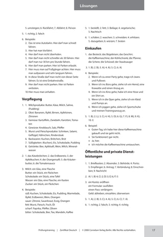 17
Lösungen
Prüfungstraining | Zertifikat Deutsch | © 2008 Cornelsen Verlag Berlin. Alle Rechte vorbehalten.
5. umsteigen; 6. Rückfahrt; 7. Abfahrt; 8. Person
5. 1. richtig; 2. falsch
6. Beispiele:
2. Das ist eine Autobahn. Hier darf man schnell
fahren.
3. Hier hat man Vorfahrt.
4. Hier darf man nicht überholen.
5. Hier darf man nicht schneller als 30 fahren. Hier
darf man nur 30 km pro Stunde fahren.
6. Hier darf man parken. Hier ist Parken erlaubt.
7. Hier muss man auf Fußgänger achten. Hier muss
man aufpassen und sehr langsam fahren.
8. In diese Straße darf man nicht von dieser Seite
fahren. Es ist eine Einbahnstraße.
9. Hier darf man nicht parken. Hier ist Parken
verboten.
10.Hier muss man anhalten.
Verpflegung
1. 1. Milchprodukte: Butter, Käse, Milch, Sahne,
(Pudding)
2. Obst: Bananen, Äpfel, Birnen, Apfelsinen,
Zitronen
3. Gemüse: Kartoffeln, Zwiebeln, Karotten, Toma-
ten
4. Gewürze: Knoblauch, Salz, Pfeffer
5. Wurst und Fleischprodukte: Schinken, Salami,
Geflügel, Hähnchen, Rindersteak
6. Backwaren: Kuchen, Brötchen, Brot
7. Süßigkeiten: (Kuchen), Eis, Schokolade, Pudding
8. Getränke: Bier, Apfelsaft, Wein, Milch, Mineral-
wasser
2. 1. das Käsebrötchen; 2. das Erdbeereis; 3. der
Apfelkuchen; 4. der Orangensaft; 5. die Kräuter­
butter; 6. die Tomatensauce
3. Milch: ein Glas, eine Flasche
Butter: ein Stück, ein Päckchen
Schokolade: ein Stück, eine Tafel
Wasser: ein Glas, eine Flasche, ein Kasten
Zucker: ein Stück, ein Päckchen
4. Beispiele:
süß: Kuchen, Schokolade, Eis, Pudding, Marmelade,
Äpfel, Erdbeeren, Wein, Orangen
sauer: Zitrone, Sauerkraut, Essig, Orangen
fett: Wurst, Fleisch, Fisch, Öl
scharf: Paprika, Pfeffer, Oliven
bitter: Schokolade, Bier, Tee, Mandeln, Kaffee
5. 1. bestellt; 2. fett; 3. Beilage; 4. vegetarische;
5. Nachtisch
6. 1. schälen; 2. waschen; 3. schneiden; 4. erhitzen;
5. dazugeben; 6. würzen; 7. braten
Einkaufen
1. das Besteck; das Bügeleisen; das Geschirr;
die Kaffeemaschine; der Kühlschrank; die Pfanne;
die Schere; die Schüssel; der Staub­
sauger
3. 1. B); 2. B); 3. A); 4. A); 5. C); 6. A)
4. Beispiele:
2. Wenn ich zu einer Party gehe, trage ich Jeans
und Pullover.
3. Wenn ich ins Büro gehe, ziehe ich ein Hemd, eine
Krawatte und einen Anzug an.
4. Wenn ich ins Kino gehe, habe ich eine Hose und
ein Shirt an.
5. Wenn ich in die Oper gehe, ziehe ich ein Kleid
und Pumps an.
6. Wenn ich joggen gehe, ziehe ich Sportschuhe
und meinen Trainingsanzug an.
5. 1. B); 2. L); 3. C); 4. H); 5. D); 6. G); 7. F); 8. M); 9. K);
10. I)
6. Beispiel:
Guten Tag, ich habe hier diese Kaffeemaschine
gekauft und sie geht nicht.
Sie funktioniert gar nicht.
Ja, hier.
Ich möchte die Kaffeemaschine umtauschen.
Öffentliche und private Dienst­
leistungen
1. 1. Briefkasten; 2. Absender; 3. Behörde; 4. Porto;
5. Empfänger; 6. Antrag; 7. Verbindung; 8. Einschrei-
ben; 9. Nachricht
2. A) 1; B) 4; C) 2; D) 3; E) 6; F) 5
3. ein Konto: eröffnen
ein Formular: ausfüllen
einen Pass: verlängern
Geld: abheben, einzahlen, überweisen
5. 1. A); 2. B); 3. C); 4. A); 5. C); 6. C); 7. A)
6. 1. richtig; 2. falsch; 3. richtig; 4. richtig
 