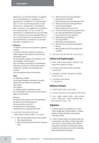 22
Lösungen
Prüfungstraining | Zertifikat Deutsch | © 2008 Cornelsen Verlag Berlin. Alle Rechte vorbehalten.
fragen nach + D; sich freuen auf/über + A; gehören
zu + D; sich gewöhnen an + A; glauben an + A;
gratulieren zu + D; hoffen auf + A; sich informieren
über + A / bei + D; sich interessieren für + A; sich
kümmern um + A; lachen über + A; nachdenken
über + A; passen zu + D; reagieren auf + A; schicken
an + A; sprechen über + A / von + D / mit + D;
teilnehmen an + D; telefonieren mit + D; sich treffen
mit + D; träumen von + D; sich unter­halten über + A /
mit + D; sich verlassen auf + A; verzichten auf + A;
sich vorbereiten auf + A; warten auf + A; sich wun-
dern über + A; zweifeln an + D
2. Akkusativ
an: denken, sich erinnern, sich gewöhnen, glauben,
schicken
auf: achten, antworten, aufpassen, sich freuen,
hoffen, reagieren, sich verlassen, verzichten, sich
vorbereiten, warten
für: sich bedanken, danken, sich engagieren, sich
entschuldigen, sich interessieren
über: sich ärgern, sich aufregen, sich beschweren,
diskutieren, sich freuen, sich informieren, lachen,
nachdenken, sprechen, sich unterhalten, sich
wundern
um: sich bewerben, bitten, sich kümmern
Dativ
an: teilnehmen, zweifeln
mit: anfangen, beginnen, diskutieren, sprechen,
telefonieren, sich treffen, sich unterhalten
nach: fragen
von: träumen
zu: einladen, gehören, gratulieren, passen
bei: sich bedanken, sich beschweren, sich entschul-
digen, sich informieren
Beispiele:
An das fette Essen kann ich mich nicht gewöhnen.
Ich bereite mich auf die Prüfung vor.
Erinnerst du dich an den Film?
Ich gratuliere dir zum Geburtstag.
Wir beschweren uns über die laute Musik.
3. 1. auf; 2. für; 3. für; 4. für; 5. mit; 6. auf;
7. über; 8. über; 9. über; 10. über; 11. an; 12. auf
4. 1. Über wen beschwerst du dich schon wieder?
Über unsere Nachbarn.
Über sie beschwert sich inzwischen das ganze
Haus.
2. Wofür interessierst du dich eigentlich?
Für Geschichte und Politik.
Dafür interessiere ich mich überhaupt nicht.
3. Woran kannst du dich nicht gewöhnen?
An das schlechte Wetter.
Daran gewöhne ich mich auch nie.
4. An wen erinnerst du dich aus unserem Kurs?
An Linda, die Teilnehmerin aus Brasilien.
An sie erinnere ich mich gar nicht.
5. Wofür gibst du viel Geld aus?
Für CDs und DVDs.
Dafür gebe ich wenig Geld aus.
6. Mit wem hast du dich gestern getroffen?
Mit Jan.
Mit ihm habe ich mich schon lange nicht
getroffen.
5. 1. C); 2. B); 3. A); 4. A); 5. B); 6. B); 7. C); 8. C); 9. C)
Verben mit Ergänzungen
1. 2. dich; 3. der; 4. Ihnen; 5. Mir; 6. mich, dir; 7. mir;
8. den, ihn; 9. meinem; 10. Ihnen
2. 2. mir, das; 3. Was, der, ihr, einen; 4. den, den;
5. seinen, eine
3. 1. sie Ihnen; 2. sie ihm; 3. sie euch; 4. sie ihnen;
5. es ihr; 6. es mir
4. 		dir; dich; mir; ein; dir; dir
mir; dich; dir
Reflexive Verben
1. 1. mich; 2. sich; 3. sich; 4. sich; 5. dich
2. 1. dir, mir; 2. dir, mir, mir; 3. mir, dir, dir; 4. dir, mir, mir
3. 1. uns … über; 2. sich an; 3. dich … auf; 4. sich um;
5. sich … über; 6. An … mich; 7. sich für; 8. dich …
für; 9. sich um; 10. uns … auf
Adjektive
1. 1. großes, bequemes, ausziehbarem; 2. nette/
netten, langjähriger, starkes, lustiges; 3. Schönes,
großem, schönem, Ruhige; 4. neue, ganzes;
5. Güntiges, Großer
2. 1. einem schönen langen, den ganzen, gutes, der
anstrengenden, der letzten; 2. hohe, lange, Volle,
mein neues; 3. unserer ganzen, einen schönen,
sympathisch, die vielen; 4. interessante, Letztes,
wunderschön, ein kleines, die schönen, lebendig,
tolle, kulturell, viele interessante
 